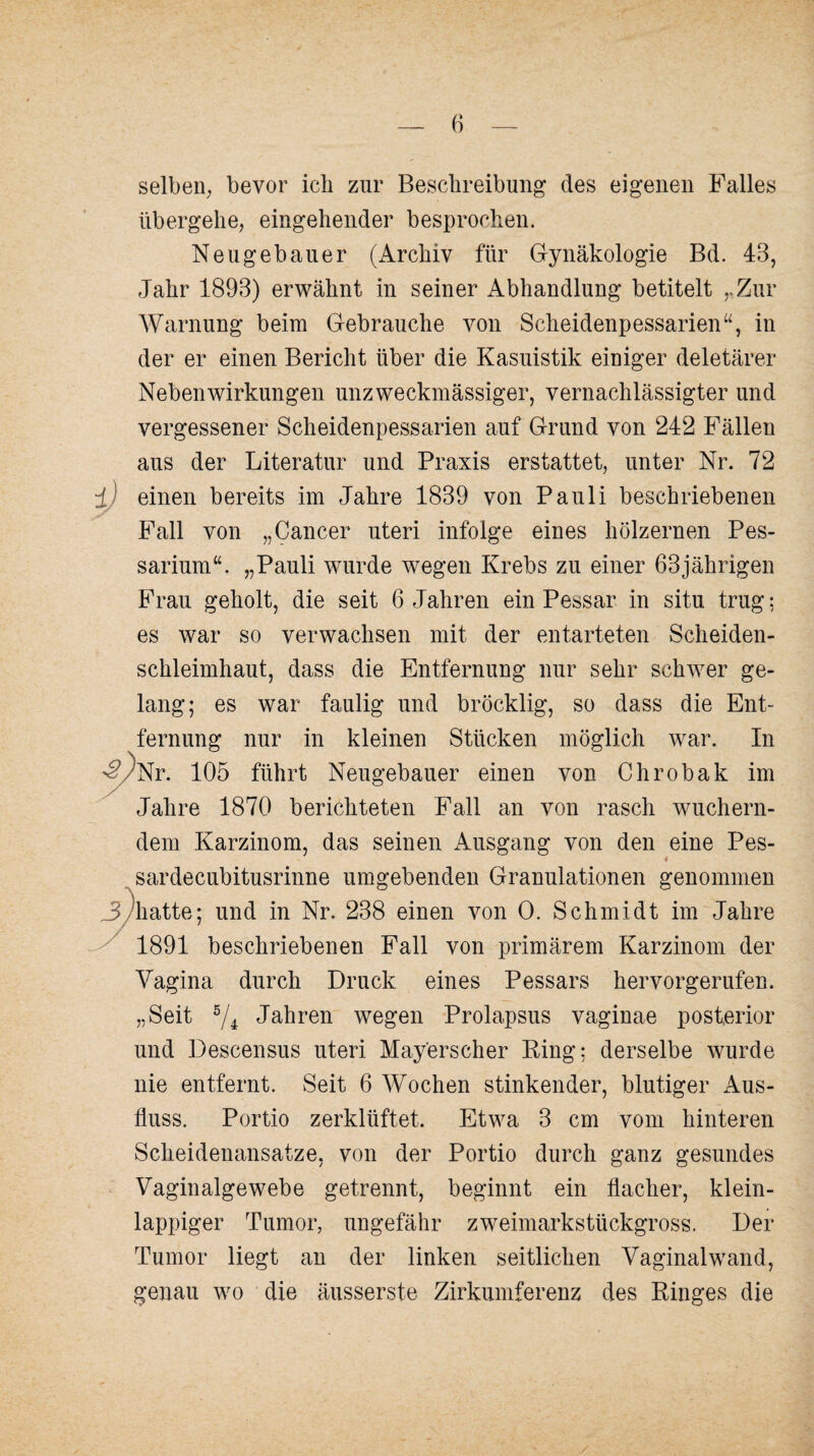 selben; bevor ich zur Beschreibung des eigenen Falles übergehe; eingehender besprochen. Neugebauer (Archiv für Gynäkologie Bd. 43, Jahr 1893) erwähnt in seiner Abhandlung betitelt . Zur Warnung beim Gebrauche von Scheidenpessarien“, in der er einen Bericht über die Kasuistik einiger deletärer Nebenwirkungen unzweckmässiger, vernachlässigter und vergessener Scheidenpessarien auf Grund von 242 Fällen aus der Literatur und Praxis erstattet, unter Nr. 72 ±) einen bereits im Jahre 1839 von Pauli beschriebenen Fall von „Cancer uteri infolge eines hölzernen Pes- sarium“. „Pauli wurde wegen Krebs zu einer 63jährigen Frau geholt, die seit 6 Jahren ein Pessar in situ trug: es war so verwachsen mit der entarteten Scheiden¬ schleimhaut, dass die Entfernung nur sehr schwer ge¬ lang; es war faulig und bröcklig, so dass die Ent¬ fernung nur in kleinen Stücken möglich war. In ^/Nr. 105 führt Neugebauer einen von Chrobak im Jahre 1870 berichteten Fall an von rasch wuchern¬ dem Karzinom, das seinen Ausgang von den eine Pes- sardecubitusrinne umgebenden Granulationen genommen 3/hatte; und in Nr. 238 einen von 0. Schmidt im Jahre 1891 beschriebenen Fall von primärem Karzinom der Vagina durch Druck eines Pessars hervorgerufen. „Seit 5/i Jahren wegen Prolapsus vaginae posterior und Descensus uteri Mayerscher King: derselbe wurde nie entfernt. Seit 6 Wochen stinkender, blutiger Aus¬ fluss. Portio zerklüftet. Etwa 3 cm vom hinteren Scheidenansatze, von der Portio durch ganz gesundes Vaginalgewebe getrennt, beginnt ein flacher, klein¬ lappiger Tumor, ungefähr zweimarkstückgross. Der Tumor liegt an der linken seitlichen Vaginalwand, genau wo die äusserste Zirkumferenz des Ringes die