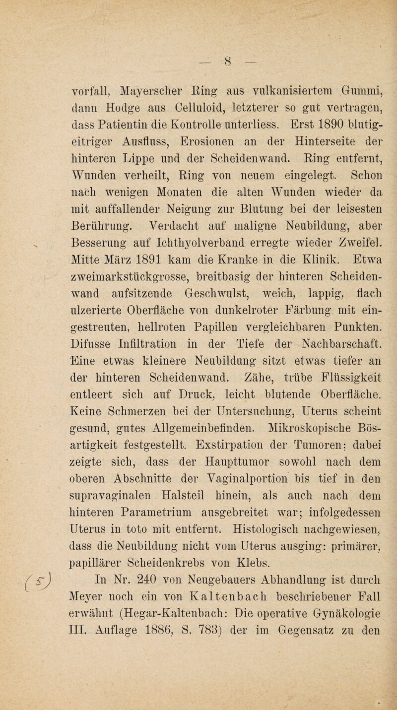 yorfall; Mayerscher Ring aus vulkanisiertem Gummi, dann Hodge aus Celluloid, letzterer so gut vertragen, dass Patientin die Kontrolle unterliess. Erst 1890 blutig¬ eitriger Ausfluss, Erosionen an der Hinterseite der hinteren Lippe und der Scheiden wand. Ring entfernt, Wunden verheilt, Ring von neuem eingelegt. Schon nach wenigen Monaten die alten Wunden wieder da mit auffallender Neigung zur Blutung bei der leisesten Berührung. Verdacht auf maligne Neubildung, aber s Besserung auf Ichthyol verband erregte wieder Zweifel. Mitte März 1891 kam die Kranke in die Klinik. Etwa zweimarkstückgrosse, breitbasig der hinteren Scheiden¬ wand aufsitzende Geschwulst, weich, lappig, flach ulzerierte Oberfläche von dunkelroter Färbung mit ein¬ gestreuten, hellroten Papillen vergleichbaren Punkten. Difusse Infiltration in der Tiefe der Nachbarschaft. Eine etwas kleinere Neubildung sitzt etwas tiefer an der hinteren Scheidenwand. Zähe, trübe Flüssigkeit entleert sich auf Druck, leicht blutende Oberfläche. Keine Schmerzen bei der Untersuchung, Uterus scheint gesund, gutes Allgemeinbefinden. Mikroskopische Bös¬ artigkeit festgestellt. Exstirpation der Tumoren; dabei zeigte sich, dass der Haupttumor sowohl nach dem oberen Abschnitte der Vaginalportion bis tief in den supravaginalen Halsteil hinein, als auch nach dem hinteren Parametrium ausgebreitet war; infolgedessen Uterus in toto mit entfernt. Histologisch nachgewiesen, dass die Neubildung nicht vom Uterus ausging: primärer, papillärer Scheidenkrebs von Klebs. In Nr. 240 von Neugebauers Abhandlung ist durch Meyer noch ein von Kaltenbach beschriebener Fall erwähnt (Hegar-Kaltenbach: Die operative Gynäkologie III. Auflage 1886, S. 783) der im Gegensatz zu den