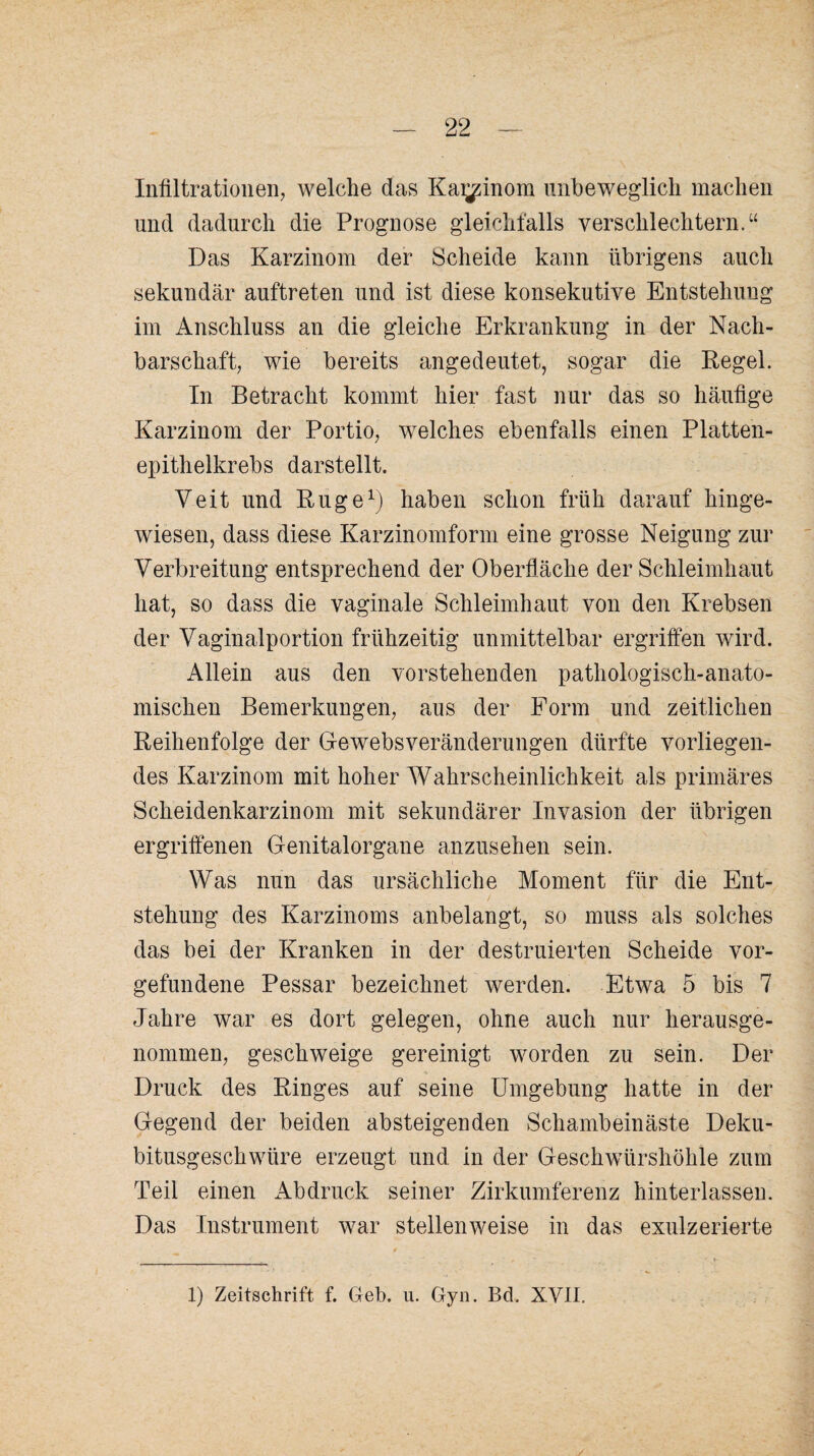 Infiltrationen, welche das Ka^inom unbeweglich machen und dadurch die Prognose gleichfalls verschlechtern.“ Das Karzinom der Scheide kann übrigens auch sekundär auftreten und ist diese konsekutive Entstehung im Anschluss an die gleiche Erkrankung in der Nach¬ barschaft, wie bereits angedeutet, sogar die Regel. In Betracht kommt hier fast nur das so häufige Karzinom der Portio, welches ebenfalls einen Platten¬ epithelkrebs darstellt. Veit und Rüge1) haben schon früh darauf hinge¬ wiesen, dass diese Karzinomform eine grosse Neigung zur Verbreitung entsprechend der Oberfläche der Schleimhaut hat, so dass die vaginale Schleimhaut von den Krebsen der Vaginalportion frühzeitig unmittelbar ergriffen wird. Allein aus den vorstehenden pathologisch-anato¬ mischen Bemerkungen, aus der Form und zeitlichen Reihenfolge der Gewebsveränderungen dürfte vorliegen¬ des Karzinom mit hoher Wahrscheinlichkeit als primäres Scheidenkarzinom mit sekundärer Invasion der übrigen ergriffenen Genitalorgane anzusehen sein. Was nun das ursächliche Moment für die Ent¬ stehung des Karzinoms anbelangt, so muss als solches das bei der Kranken in der destruierten Scheide Vor¬ gefundene Pessar bezeichnet werden. Etwa 5 bis 7 Jahre war es dort gelegen, ohne auch nur herausge¬ nommen, geschweige gereinigt worden zu sein. Der Druck des Ringes auf seine Umgebung hatte in der Gegend der beiden absteigenden Schambeinäste Deku¬ bitusgeschwüre erzeugt und in der Geschwürshöhle zum Teil einen Abdruck seiner Zirkumferenz hinterlassen. Das Instrument war stellenweise in das exulzerierte 1) Zeitschrift f. Geb. u. Gyn. Bd. XVII.