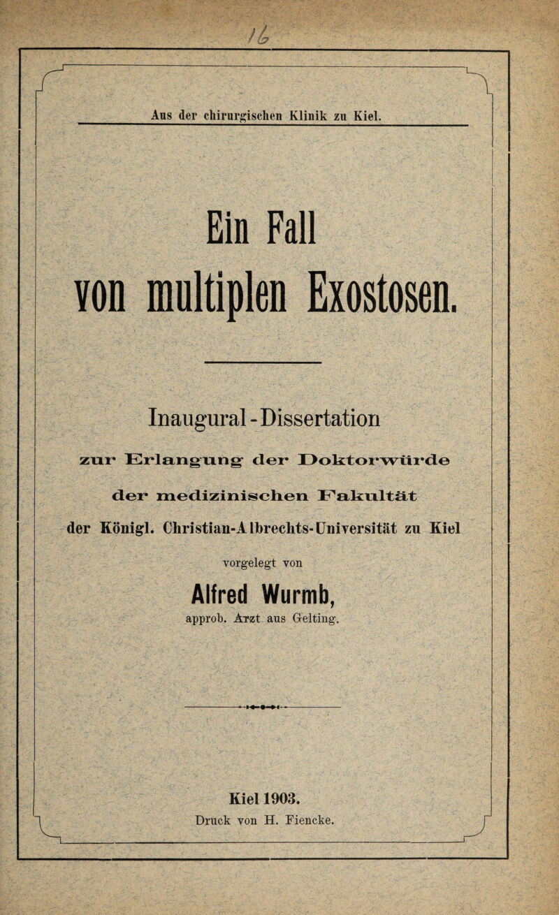 n Aus der chirurgischen Klinik zu Kiel. Ein Fall von multiplen Exostosen. Inaugural - Dissertation zur Erlangung- der Doktorwürde der medizinischen Fakultät der Königl. Christian-Albreehts-Universität zu Kiel vorgelegt von Alfred Wurmb, approb. Arst aus Gtelting. Kiel 1903. Druck von H. Fiencke.