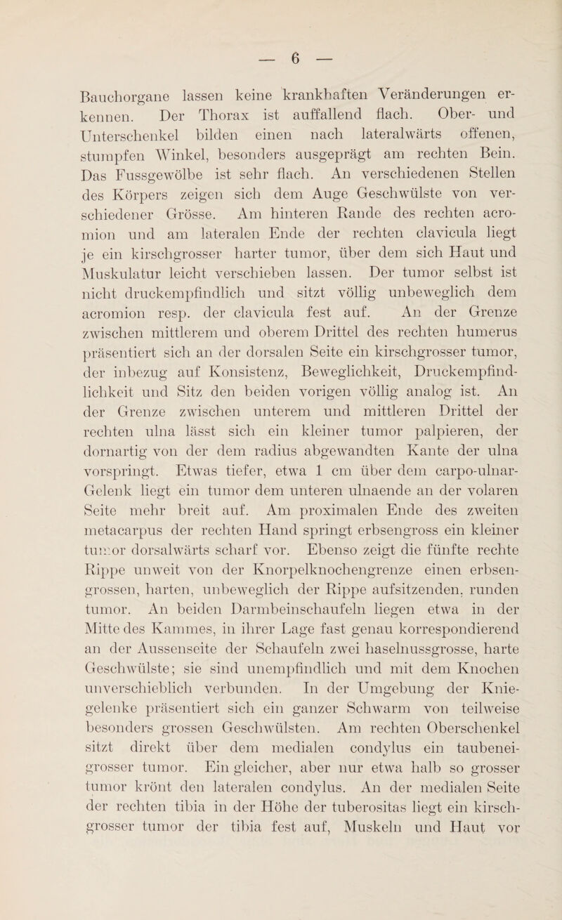 Bauchorgane lassen keine krankhaften Veränderungen er¬ kennen. Der Thorax ist auffallend flach. Ober- und Unterschenkel bilden einen nach lateralwärts offenen, stumpfen Winkel, besonders ausgeprägt am rechten Bein. Das Fussgewölbe ist sehr flach. An verschiedenen Stellen des Körpers zeigen sich dem Auge Geschwülste von ver¬ schiedener Grösse. Am hinteren Bande des rechten acro- mion und am lateralen Ende der rechten clavicula liegt je ein kirschgrosser harter tumor, über dem sich Haut und Muskulatur leicht verschieben lassen. Der tumor selbst ist nicht druckempfindlich und sitzt völlig unbeweglich dem acromion resp. der clavicula fest auf. An der Grenze zwischen mittlerem und oberem Drittel des rechten humerus präsentiert sich an der dorsalen Seite ein kirschgrosser tumor, der inbezug auf Konsistenz, Beweglichkeit, Druckempfind¬ lichkeit und Sitz den beiden vorigen völlig analog ist. An der Grenze zwischen unterem und mittleren Drittel der rechten ulna lässt sich ein kleiner tumor palpieren, der dornartig von der dem radius abgewandten Kante der ulna vorspringt. Etwas tiefer, etwa 1 cm über dem carpo-ulnar- Gelenk liegt ein tumor dem unteren ulnaende an der volaren Seite mehr breit auf. Am proximalen Ende des zweiten metacarpus der rechten Hand springt erbsengross ein kleiner tumor dorsalwärts scharf vor. Ebenso zeigt die fünfte rechte Rippe unweit von der Knorpelknochengrenze einen erbsen¬ grossen, harten, unbeweglich der Rippe auf sitzenden, runden tumor. An beiden Darmbeinschaufeln liegen etwa in der Mitte des Kammes, in ihrer Lage fast genau korrespondierend an der Aussenseite der Schaufeln zwei haselnussgrosse, harte Geschwülste; sie sind unempfindlich und mit dem Knochen im verschieblich verbunden. In der Umgebung der Knie¬ gelenke präsentiert sich ein ganzer Schwarm von teilweise besonders grossen Geschwülsten. Am rechten Oberschenkel sitzt direkt über dem medialen condylus ein taubenei¬ grosser tumor. Ein gleicher, aber nur etwa halb so grosser tumor krönt den lateralen condylus. An der medialen Seite der rechten tibia in der Höhe der tuberositas liegt ein kirsch¬ grosser tumor der tibia fest auf, Muskeln und Haut vor