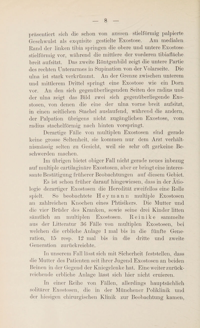 präsentiert sich die schon von aussen stielförmig palpierte Geschwulst als exquisite gestielte Exostose. Am medialen Rand der linken tibia springen die obere und untere Exostose stielförmig vor, während die mittlere der vorderen tibiafläche breit aufsitzt. Das zweite Röntgenbild zeigt die untere Partie des rechten Unterarmes in Supination von der Volarseite. Die ulna ist stark verkrümmt. An der Grenze zwischen unterem und mittlerem Drittel springt eine Exostose wie ein Dom vor. An den sich gegenüberliegenden Seiten des radius und der ulna zeigt das Bild zwei sich gegenüberliegende Exo¬ stosen, von denen die eine der ulna vorne breit aufsitzt, in einen seitlichen Stachel auslaufend, während die andern, der Palpation übrigens nicht zugänglichen Exostose, vom radius stachelförmig nach hinten vorspringt. Derartige Fälle von multiplen Exostosen sind gerade keine grosse Seltenheit, sie kommen nur dein Arzt verhält¬ nismässig selten zu Gesicht, weil sie sehr oft garkeine Be¬ schwerden machen. Im übrigen bietet obiger Fall nicht gerade neues inbezug auf multiple cartilaginäre Exostosen, aber er bringt eine interes¬ sante Bestätigung früherer Beobachtungen auf diesem Gebiet. Es ist schon früher darauf hingewiesen, dass in der Ätio¬ logie derartiger Exostosen die Heredität zweifellos eine Rolle spielt. So beobachtete Pley mann multiple Exostosen an zahlreichen Knochen eines Phtisikers. Die Mutter und die vier Brüder des Kranken, sowie seine drei Kinder litten sämtlich an multiplen Exostosen. Reinike sammelte aus der Litteratur 36 Fälle von multiplen Exostosen, bei welchen die erbliche Anlage 1 mal bis in die fünfte Gene¬ ration, 15 resp. 12 mal bis in die dritte und zweite Generation zurückreichte. In unserem Fall lässt sich mit Sicherheit feststellen, dass die Mutter des Patienten seit ihrer Jugend Exostosen an beiden Beinen in der Gegend der Kniegelenke hat. Eine weiter zurück¬ reichende erbliche Anlage lässt sich hier nicht eruieren. In einer Reihe von Fällen, allerdings hauptsächlich solitärer Exostosen, die in der Münchener Poliklinik und der hiesigen chirurgischen Klinik zur Beobachtung kamen,