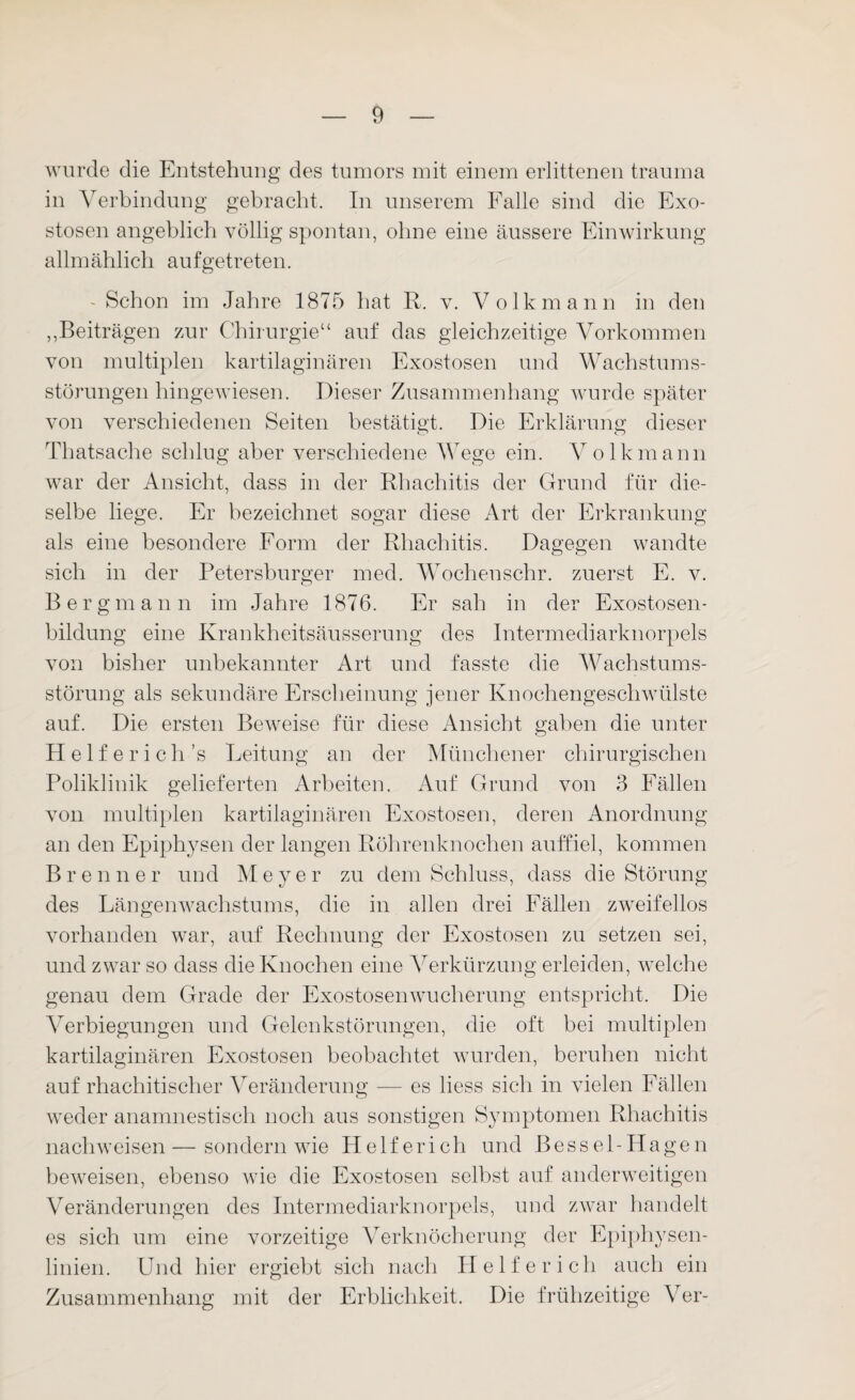 wurde die Entstehung des tumors mit einem erlittenen trauina in Verbindung gebracht. In unserem Falle sind die Exo¬ stosen angeblich völlig spontan, ohne eine äussere Einwirkung allmählich auf getreten. - Schon im Jahre 1875 hat R. v. Volkmann in den ,,Beiträgen zur Chirurgie“ auf das gleichzeitige Vorkommen von multiplen kartilaginären Exostosen und Wachstums¬ störungen hingewiesen. Dieser Zusammenhang wurde später von verschiedenen Seiten bestätigt. Die Erklärung dieser Thatsache schlug aber verschiedene Wege ein. Volkmann war der Ansicht, dass in der Rhachitis der Grund für die¬ selbe liege. Er bezeichnet sogar diese Art der Erkrankung als eine besondere Form der Rhachitis. Dagegen wandte sich in der Petersburger med. Wocheuscbr. zuerst E. v. Bergmann im Jahre 1876. Er sah in der Exostosen¬ bildung eine Krankheitsäusserung des Intermediarknorpels von bisher unbekannter Art und fasste die Wachstums¬ störung als sekundäre Erscheinung jener Knochengeschwülste auf. Die ersten Beweise für diese Ansicht gaben die unter H e 1 f e r i c li ’s Leitung an der Münchener chirurgischen Poliklinik gelieferten Arbeiten. Auf Grund von 3 Fällen von multiplen kartilaginären Exostosen, deren Anordnung an den Epiphysen der langen Röhrenknochen auffiel, kommen Brenne r und Meyer zu dem Schluss, dass die Störung des Längenwachstums, die in allen drei Fällen zweifellos vorhanden war, auf Rechnung der Exostosen zu setzen sei, und zwar so dass die Knochen eine Verkürzung erleiden, welche genau dem Grade der Exostosenwucherung entspricht. Die Verbiegungen und Gelenkstörungen, die oft bei multiplen kartilaginären Exostosen beobachtet wurden, beruhen nicht auf rhachitischer Veränderung — es liess sich in vielen Fällen weder anamnestisch noch aus sonstigen Symptomen Rhachitis nachweisen — sondern wie Helferich und Besse 1-Hagen beweisen, ebenso wie die Exostosen selbst auf anderweitigen Veränderungen des Intermediarknorpels, und zwar handelt es sich um eine vorzeitige Verknöcherung der Epiphysen¬ linien. Und hier ergiebt sich nach Helferich auch ein Zusammenhang mit der Erblichkeit. Die frühzeitige Ver-