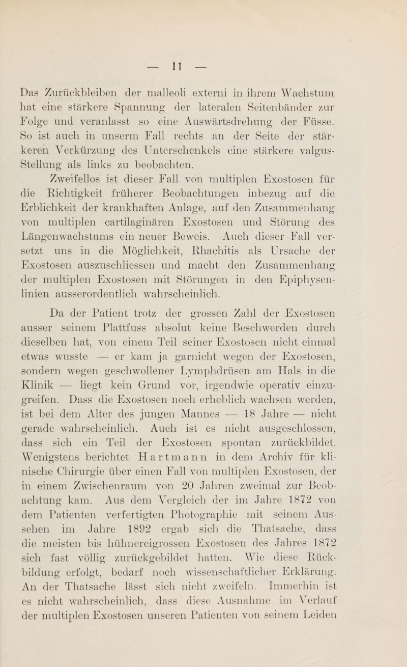 Das Zurückbleiben der malleoli externi in ihrem Wachstum hat eine stärkere Spannung der lateralen Seitenbänder zur Folge und veranlasst so eine Auswärtsdrehung der Füsse. So ist auch in unserm Fall rechts an der Seite der stär¬ keren Verkürzung des Unterschenkels eine stärkere valgus- Stellung als links zu beobachten. Zweifellos ist dieser Fall von multiplen Exostosen für die Richtigkeit früherer Beobachtungen inbezug auf die Erblichkeit der krankhaften Anlage, auf den Zusammenhang von multiplen cartilaginären Exostosen und Störung des Längenwachstums ein neuer Beweis. Auch dieser Fall ver¬ setzt uns in die Möglichkeit, Rhachitis als Ursache der Exostosen auszuschliessen und macht den Zusammenhang der multiplen Exostosen mit Störungen in den Epiphysen¬ linien ausserordentlich wahrscheinlich. Da der Patient trotz der grossen Zahl der Exostosen ausser seinem Plattfuss absolut keine Beschwerden durch dieselben hat, von einem Teil seiner Exostosen nicht einmal etwas wusste — er kam ja garnicht wegen der Exostosen, sondern wegen geschwollener Lymphdrüsen am Hals in die Klinik — liegt kein Grund vor, irgendwie operativ einzu¬ greifen. Dass die Exostosen noch erheblich wachsen werden, ist bei dem Alter des jungen Mannes — 18 Jahre — nicht gerade wahrscheinlich. Auch ist es nicht ausgeschlossen, dass sich ein Teil der Exostosen spontan zurückbildet. Wenigstens berichtet Hartmann in dem Archiv für kli¬ nische Chirurgie über einen Fall von multiplen Exostosen, der in einem Zwischenraum von 20 Jahren zweimal zur Beob¬ achtung kam. Aus dem Vergleich der im Jahre 1872 von dem Patienten verfertigten Photographie mit seinem Aus¬ sehen im Jahre 1892 ergab sich die Thatsache, dass die meisten bis hühnereigrossen Exostosen des Jahres 1872 sich fast völlig zurückgebildet hatten. Wie diese Rück¬ bildung erfolgt, bedarf noch wissenschaftlicher Erklärung. An der Thatsache lässt sich nicht zweifeln. Immerhin ist es nicht wahrscheinlich, dass diese Ausnahme im Verlauf der multiplen Exostosen unseren Patienten von seinem Leiden
