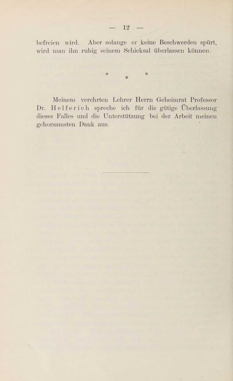 befreien wird. Aber solange er keine Beschwerden spürt, wird man ihn ruhig seinem Schicksal überlassen können. * * * Meinem verehrten Lehrer Herrn Geheimrat Professor Dr. Helferich spreche ich für die gütige Überlassung dieses Falles und die Unterstützung bei der Arbeit meinen gehorsamsten Dank aus.