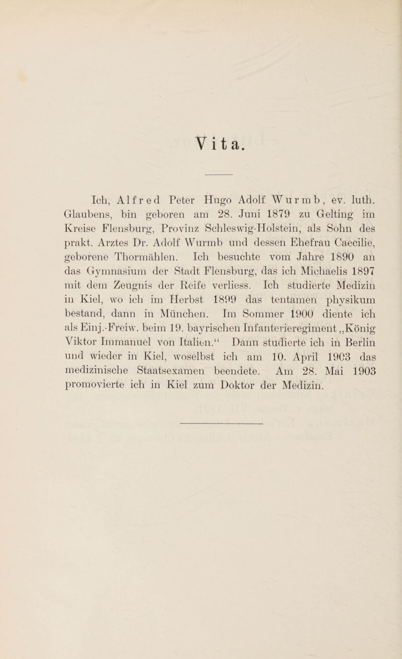 Vita. Ich, Alfred Peter Hugo Adolf Wurmb, ev. luth. Glaubens, bin geboren am 28. Juni 1879 zu Gelting im Kreise Flensburg, Provinz Schleswig-Holstein, als Sohn des prakt. Arztes Dr. Adolf Wurmb und dessen Ehefrau Caecilie, geborene Thormählen. Ich besuchte vom Jahre 1890 an das Gymnasium der Stadt Flensburg, das ich Michaelis 1897 mit dem Zeugnis der Reife verliess. Ich studierte Medizin in Kiel, wo ich im Herbst 1899 das tentamen physikum bestand, dann in München. Im Sommer 1900 diente ich als Einj.-Freiw. beim 19. bayrischen Infanterieregiment,,König Viktor Immanuel von Italien.“ Dann studierte ich in Berlin und wieder in Kiel, woselbst ich am 10. April 1903 das medizinische Staatsexamen beendete. Am 28. Mai 1903 promovierte ich in Kiel zum Doktor der Medizin.