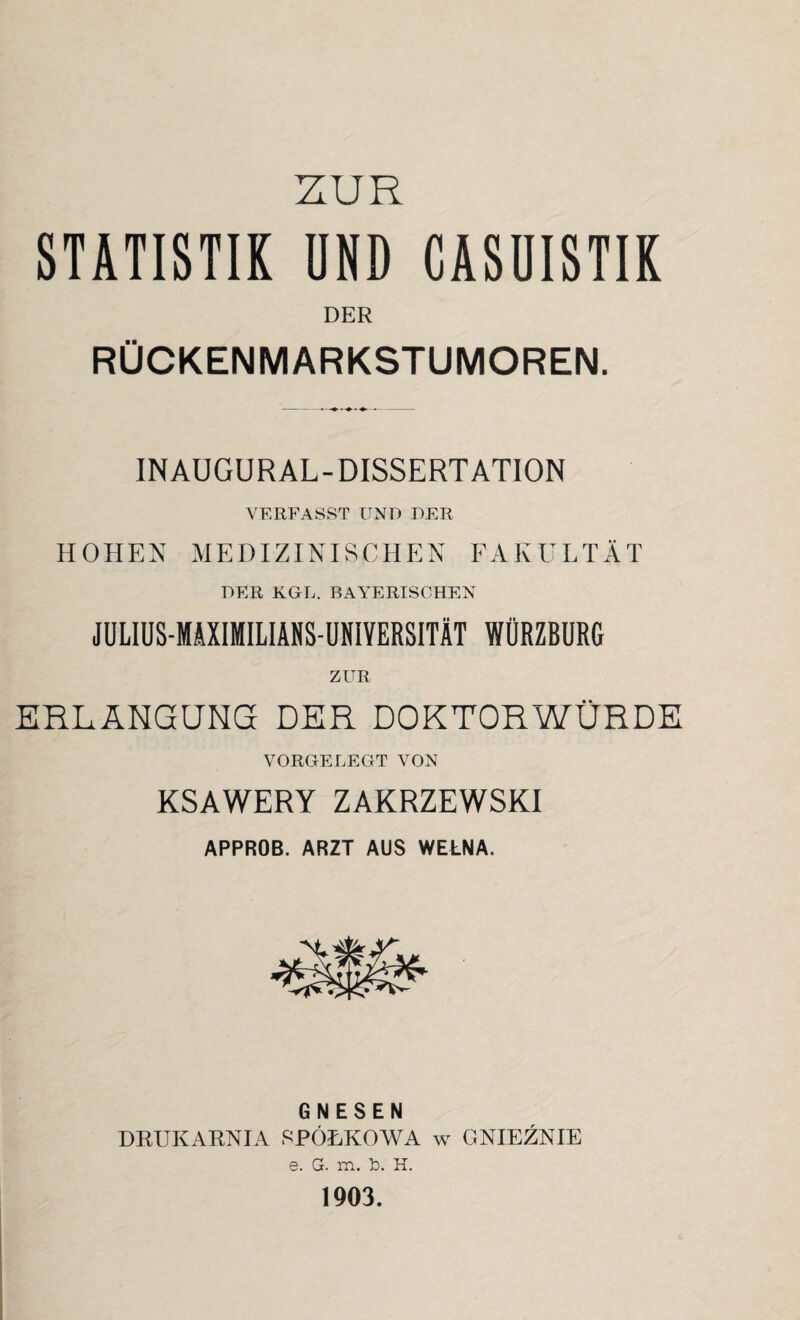 ZUR STATISTIK UND CASUISTIK DER RÜCKENMARKSTUMOREN. INAUGURAL-DISSERTATION VERFASST UND DER HOHEN MEDIZINISCHEN FAKULTÄT DER KGL. BAYERISCHEN JÜLIUS-MÄXIMILIANS-ÜNIVERSITÄT WÜRZBURG ZUR ERLANGUNG DER DOKTORWÜRDE VORGELEGT VON KSAWERY ZAKRZEWSKI APPROB. ARZT AUS WEtNA. GNESEN DRUKARNIA I^PÖLKOWA w GNIEZNIE 6. G. m. b. H. 1903.