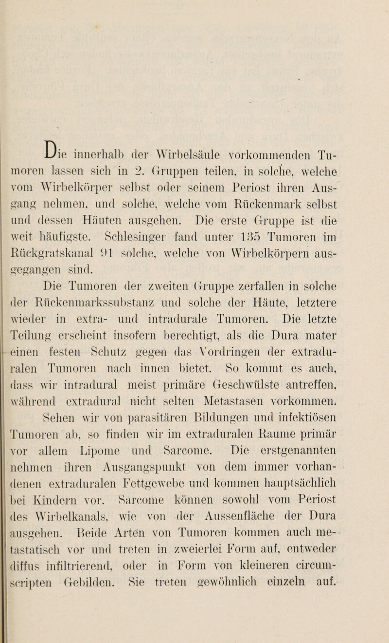 Die innerliall) der Wirbelsäule vorkommenden Tu¬ moren lassen sich in 2. Gi’ui)pen teilen, in solche, welche vom Wirbelkörper selbst oder seinem Periost ihren Aus- a:m\g nehmen, und solche, welche vom Rückenmark selbst und dessen Häuten ausgehen. Die erste Gruppe ist die weit häufigste. Schlesinger fand unter 185 Tumoren im Rückgratskanal bl solche, welche von Wirbelkörpern aus- j gegangen sind. I i Die Tumoren der zweiten Gruppe zerfallen in solche ; der Rttckenmarkssubstanz und solche der Häute, letztere wieder in extra- und intradurale Tumoi'en. Die letzte i Teilung erscheint insofern berechtigt, als die Dura mater j einen festen Schutz gegen das \ordriugen der extradu- : ralen Tumoren nach innen bietet. So kommt es auch, dass wir intradural meist primäre Geschwülste antreffen, I wälirend extradural nicht selten Metastasen Vorkommen. : Sehen wir von parasitären Rildungen und infektiösen Tumoren ab, so finden wir im extraduralen Raume primär vor allem Liiionie und Sarconie. Die erstgenannten nehmen ihren Ausgangspunkt von dem immer vorhan- : denen extraduralen Fettgewebe und kommen hauptsächlich ^ bei Kindern vor. Sarconie können sowohl vom Periost des Wdrlielkanals, wie von der Aiissenfläche der Dura I ausgehen. P)eide Arten von Tumoren kommen auch me- ! tastatisch vor und treten in zweierlei Form auf, entweder I diffus infiltrierend, oder in Form von kleineren circuni- I Scripten Gebilden. Sie treten gowölinlich einzeln auf. i 1 j i 3