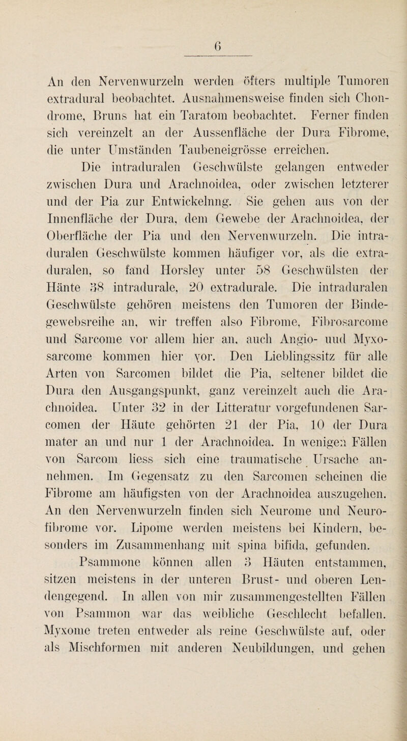 C) An den Nervenwurzeln werden öfters nmltiple Tumoren extradnral beobachtet. Aiisnalimensweise finden sich Clion- drome, Bruns hat ein Taratom beobachtet. Ferner finden sich vereinzelt an der Aussenfläche der Dura Fibrome, die unter Umständen Taubeneigrösse erreichen. Die intraduralen Geschwülste gelangen entweder zwischen Dura und Arachnoidea, oder zwischen letzterer und der Pia zur Entwickelung. Sie gehen aus von der Innenfläche der Dura, dem Gewebe der Arachnoidea, der Oberfläche der Pia und den Nervenwurzeln. Die intra¬ duralen Geschwülste kommen häufiger vor, als die extra¬ duralen, so fand Horsley unter 58 Geschwülsten der Häute 58 intradurale, 20 extradurale. Die intraduralen Geschwülste gehören meistens den Tumoren der Binde- gewebsreihe an, wir treffen also Fibrome, Fil)rosarcome und Sarcome vor allem hier an, auch Angio- und Myxo- sarcome kommen hier yor. Den Lieblingssitz für alle Arten von Sarcomen bildet die Pia, seltener bildet die Dura den Ausgangspunkt, ganz vereinzelt auch die Ara¬ chnoidea. Unter 32 in der Litteratur Vorgefundenen Sar¬ comen der Häute gehörten 21 der Pia, 10 der Dura mater an und nur 1 der Arachnoidea. In wenigen Fällen von Sarcom liess sich eine traumatische Ursache an¬ nehmen. Im Gegensatz zu den Sarcomen scheinen die Fibrome am häufigsten von der Arachnoidea auszugehen. An den Nervenwurzeln finden sich Neurome und Neuro¬ fibrome vor. Lipome werden meistens bei Kindern, be¬ sonders im Zusammenhang mit spina bifida, gefunden. Psammone können allen 3 Häuten entstammen, sitzen meistens in der unteren Brust- und obei’en Len¬ dengegend. In allen von mir zusammengestellten Fällen von Psammon war das weibliche Geschlecht hefallen. Myxome treten entweder als reine Geschwülste auf, oder als Mischformen mit anderen Neubildungen, und gehen