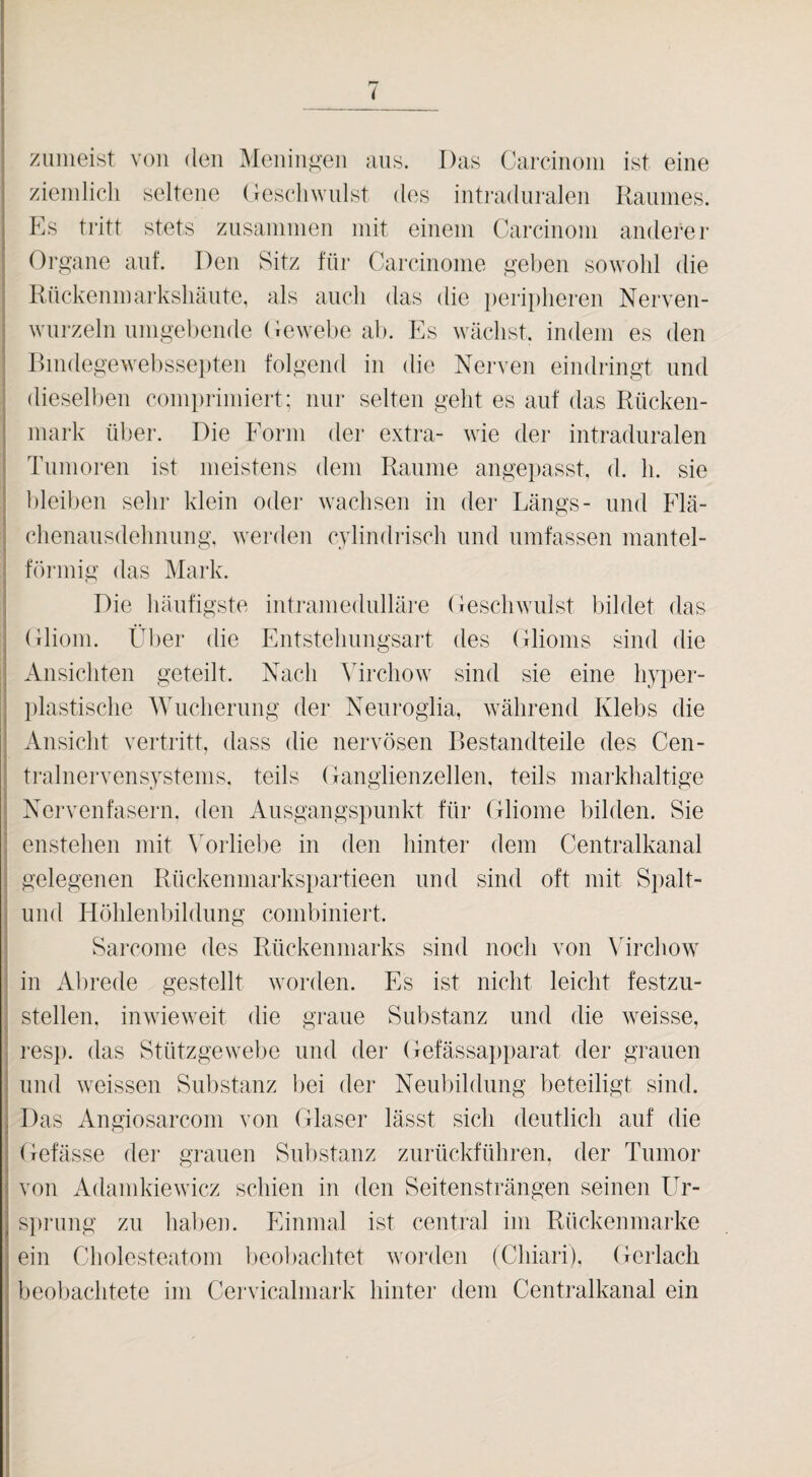 zuiiieist von (len Meningen ans. Das Carcinoin ist eine zieinlicli seltene (lescliwiilst des intradiiralen Kaiinies. Es tritt stets ziisaninien mit einem Carcinoin anderer I Organe auf. Den Sitz für Carcinome geben sowolil die j Rückenmarksliäiite, als auch das die peripheren Nerven- I wurzeln nmgeliende Oewebe ab. Es wächst, indem es den i Dindegewel)ssei)ten folgend in die Nerven eindringt und ■ dieselben comiirimiert; nur selten geht es auf das Rücken¬ mark über. Die Form der extra- wie der intraduralen Tumoren ist meistens dem Raume angepasst, d. h. sie bleiben sehr klein oder wachsen in der Längs- und Flä- i chenausdehnung. werden cvlindrisch und umfassen inantel- I förmig das Mark. Die häufigste intramedulläre Oeschwillst bildet das j Ansichten geteilt. Nach \Trchow sind sie eine hyper- I iilastische Wucherung der Neurogiia, avährend Klebs die I Ansicht vertritt, dass die nervösen Bestandteile des Cen- I tralnervensystenis, teils Ganglienzellen, teils markhaltige I Nervenfasern, den Ausgangspunkt für Gliome bilden. Sie j enstehen mit ^Mrliebe in den hinter dem Centralkanal 1 gelegenen Rückenmarkspartieen und sind oft mit Spalt- j und Höhlenbildung combiniert. '! Sarcome des Rückenmarks sind noch von Wrchow' j in Alirede gestellt worden. Es ist nicht leicht festzu- I stellen, iiiAvieweit die graue Substanz und die Aveisse, i resp. das Stützgewebe und der Gefässapparat der grauen und Aveissen Substanz liei der Neubildung beteiligt sind. I Das Angiosarcom von Glaser lässt sich deutlich auf die I Gefässe der grauen Substanz zurückführen, der Tumor j von AdamkieAvicz schien in den Seitensträngen seinen Ur- s])rung zu haben. Phninal ist central im Rückenmarke ein Cholesteatom lieobachtet Avorden (Chiari), Gerlacli beobachtete im Cervicalmark hinter dem Centralkanal ein