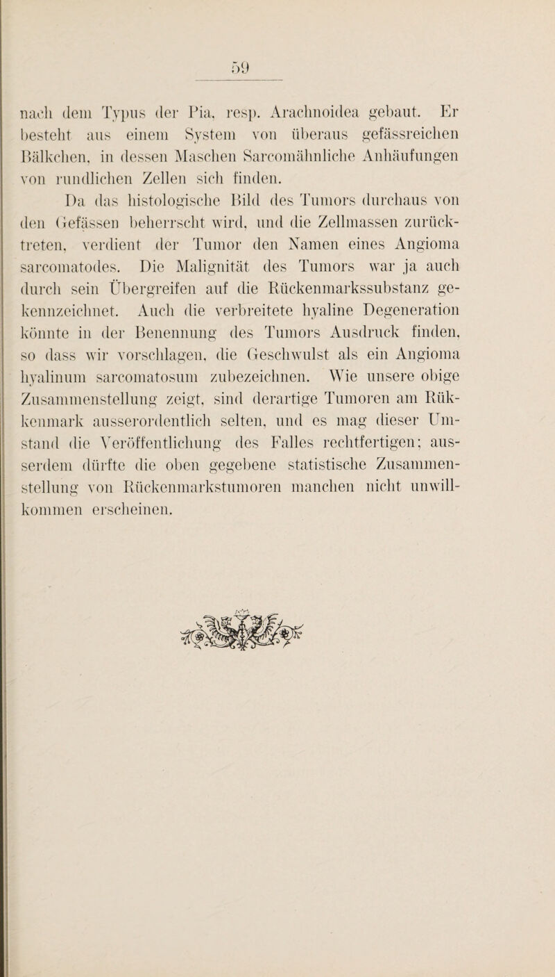 59 nach (lein Typus der Pia, res]). Arachnoidea gebaut. Er bestellt aus einem System von überaus gefässreiclien Bälkclien, in dessen i\Iasclien Sarcomälinliclie Anhäufungen von rundlichen Zellen sich finden. Da das histologische Bild des Tumors durchaus von den (iefässen beherrscht wird, und die Zellmassen zurück¬ treten, verdient der Tumor den Namen eines Angioma sarcomatodes. Die Malignität des Tumors war ja auch durch sein Übergreifen auf die Rückenmarkssubstanz ge¬ kennzeichnet. Auch die verbreitete hyaline Degeneration könnte in der Benennung des Tumors Ausdruck finden, so dass wir vorschlagen, die (Tescliwulst als ein Angioma liyalinum sarcomatosum zubezeichnen. Wie unsere obige Zusammenstellung zeigt, sind derartige Tumoren am Rük- kenmark ausserordentlich selten, und es mag dieser Um¬ stand die Veröffentlichung des Falles rechtfertigen; aus¬ serdem dürfte die oben gegebene statistische Zusammen¬ stellung von Rückenmarkstumoren manchen nicht unwill¬ kommen ersclieinen.