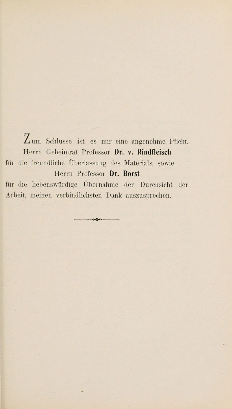 Z um Schlüsse ist es mir eine angenehme Pficht, Hei-rn Gelieimrat Professor Dr. v. Rindfleisch für die freimdliche Überlassung des Materials, sowie Herrn Pi'ofessor Dr. Borst für die liebenswürdige Übernahme der Durchsicht der Ai’beit, meinen verbindlichsten Dank aiiszusprechen.