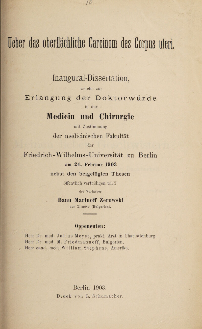 10. Ueber das oberflächlicbe Carcinom des Corpus iteri. Inaugu ral-Diss ertation, welche zur Erlangung der Doktorwürde in der Medicin und Chirurgie v_s mit Zustimmung der medicinischen Fakultät der Friedrich-Wilhelms-Universität zu Berlin am 24. Februar 1903 nebst den beigefügten Thesen öffentlich verteidigen wird der Verfasser Bann Marinoff Zerowski aus Tirnovo (Bulgarien). Opponenten: Herr Dr. med. Julius Meyer, prakt. Arzt in Charlottenburg. Herr Dr. med. M. Friedmann off, Bulgarien. Herr cand. med. William Stephens, Amerika. Berlin 1903. Druck von L. Schumacher.