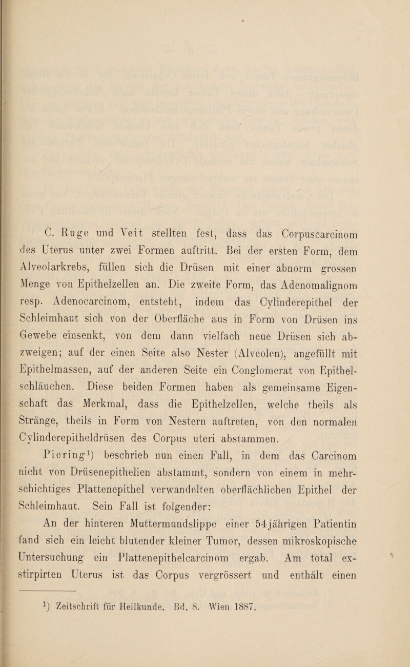 C. Rüge und Veit stellten fest, dass das Corpuscarcinom des Uterus unter zwei Formen auftritt. Bei der ersten Form, dem Alveolarkrebs, füllen sich die Drüsen mit einer abnorm grossen Menge von Epithelzellen an. Die zweite Form, das Adenomalignom resp. Adenocarcinom, entsteht, indem das Cylinderepithel der Schleimhaut sich von der Oberfläche aus in Form von Drüsen ins Gewebe einsenkt, von dem dann vielfach neue Drüsen sich ab- zweigen; auf der einen Seite also Nester (Alveolen), angefüllt mit Epithelmassen, auf der anderen Seite ein Congiomerat von Epithel¬ schläuchen. Diese beiden Formen haben als gemeinsame Eigen¬ schaft das Merkmal, dass die Epithelzellen, welche theils als Stränge, theils in Form von Nestern auftreten, von den normalen Cylinderepitheldrüsen des Corpus uteri abstammen. Piering1) beschrieb nun einen Fall, in dem das Carcinom nicht von Drüsenepithelien abstammt, sondern von einem in mehr¬ schichtiges Plattenepithel verwandelten oberflächlichen Epithel der Schleimhaut. Sein Fall ist folgender: An der hinteren Muttermundslippe einer 54jährigen Patientin fand sich ein leicht blutender kleiner Tumor, dessen mikroskopische Untersuchung ein Plattenepithelcarcinom ergab. Am total ex- stirpirten Uterus ist das Corpus vergrössert und enthält einen