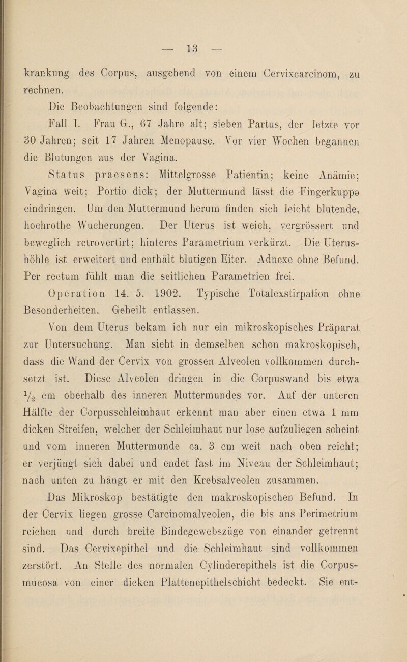 krankung des Corpus, ausgehend von einem Cervixcarcinom, zu rechnen. Die Beobachtungen sind folgende: Fall I. Frau CF, 67 Jahre alt; sieben Partus, der letzte vor 30 Jahren; seit 17 Jahren Menopause. Vor vier Wochen begannen die Blutungen aus der Vagina. Status praesens: Mittelgrosse Patientin; keine Anämie; Vagina weit; Portio dick; der Muttermund lässt die Fingerkuppo eindringen. Cm den Muttermund herum finden sich leicht blutende, hochrothe Wucherungen. Der Uterus ist weich, vergrössert und beweglich retrovertirt; hinteres Parametrium verkürzt. Die Uterus¬ höhle ist erweitert und enthält blutigen Eiter. Adnexe ohne Befund. Per rectum fühlt man die seitlichen Parametrien frei. Operation 14. 5. 1902. Typische Totalexstirpation ohne Besonderheiten. Geheilt entlassen. Von dem Uterus bekam ich nur ein mikroskopisches Präparat zur Untersuchung. Man sieht in demselben schon makroskopisch, dass die Wand der Cervix von grossen Alveolen vollkommen durch¬ setzt ist. Diese Alveolen dringen in die Corpuswand bis etwa y2 cm oberhalb des inneren Muttermundes vor. Auf der unteren Hälfte der Corpusschleimhaut erkennt man aber einen etwa 1 mm dicken Streifen, welcher der Schleimhaut nur lose aufzuliegen scheint und vom inneren Muttermunde ca. 3 cm weit nach oben reicht; er verjüngt sich dabei und endet fast im Niveau der Schleimhaut; nach unten zu hängt er mit den Krebsalveolen zusammen. Das Mikroskop bestätigte den makroskopischen Befund. In der Cervix liegen grosse Carcinomalveolen, die bis ans Perimetrium reichen und durch breite Bindegewebszüge von einander getrennt sind. Das Cervixepithel und die Schleimhaut sind vollkommen zerstört. An Stelle des normalen Cylinderepithels ist die Corpus- mucosa von einer dicken Plattenepithelschicht bedeckt. Sie ent-