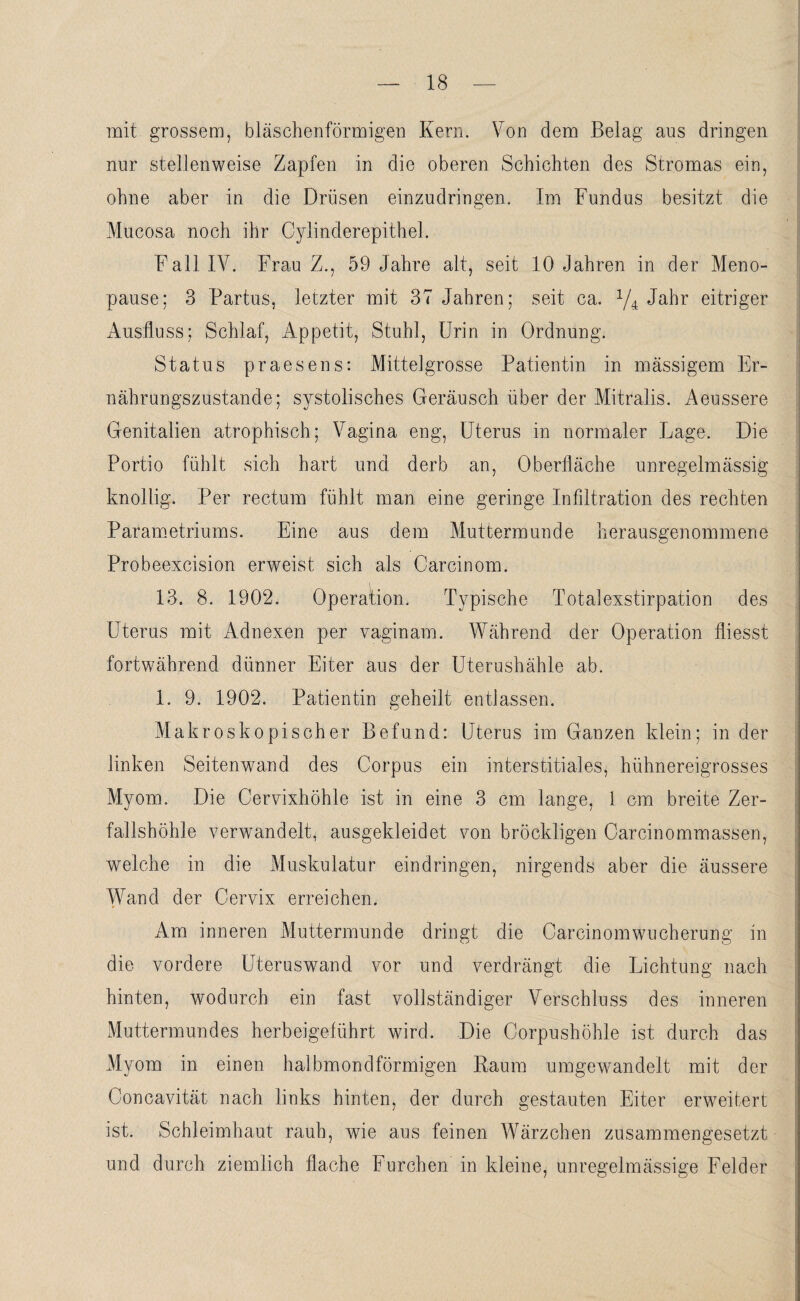 mit grossem, bläschenförmigen Kern. Von dem Belag aus dringen nur stellenweise Zapfen in die oberen Schichten des Stromas ein, ohne aber in die Drüsen einzudringen. Im Fundus besitzt die Mucosa noch ihr Oylinderepithel. Fall IV. Frau Z., 59 Jahre alt, seit 10 Jahren in der Meno¬ pause; 3 Partus, letzter mit 37 Jahren; seit ca. x/4 Jahr eitriger Ausfluss; Schlaf, Appetit, Stuhl, Urin in Ordnung. Status praesens: Mitteigrosse Patientin in massigem Er¬ nährungszustände; systolisches Geräusch über der Mitralis. Aeussere Genitalien atrophisch; Vagina eng, Uterus in normaler Lage. Die Portio fühlt sich hart und derb an, Oberfläche unregelmässig knollig. Per rectum fühlt man eine geringe Infiltration des rechten Parametriums. Eine aus dem Muttermunde herausgenommene Probeexcision erweist sich als Carcinom. 13. 8. 1902. Operation. Typische Totalexstirpation des Uterus mit Adnexen per vaginam. Während der Operation fliesst fortwährend dünner Eiter aus der Uterushähle ab. 1. 9. 1902. Patientin geheilt entlassen. Makroskopischer Befund: Uterus im Ganzen klein; in der linken Seitenwand des Corpus ein interstitiales, hühnereigrosses Myom. Die Cervixhöhle ist in eine 3 cm lange, 1 cm breite Zer¬ fallshöhle verwandelt, ausgekleidet von bröckligen Carcinommassen, i welche in die Muskulatur eindringen, nirgends aber die äussere Wand der Cervix erreichen. Am inneren Muttermunde dringt die Carcinomwncherung in die vordere Uteruswand vor und verdrängt die Lichtung nach hinten, wodurch ein fast vollständiger Verschluss des inneren Muttermundes herbeigeführt wird. Die Corpushöhle ist durch das Myom in einen halbmondförmigen Kaum umgewandelt mit der Concavität nach links hinten, der durch gestauten Eiter erweitert ist. Schleimhaut rauh, wie aus feinen Wärzchen zusammengesetzt und durch ziemlich flache Furchen in kleine, unregelmässige Felder