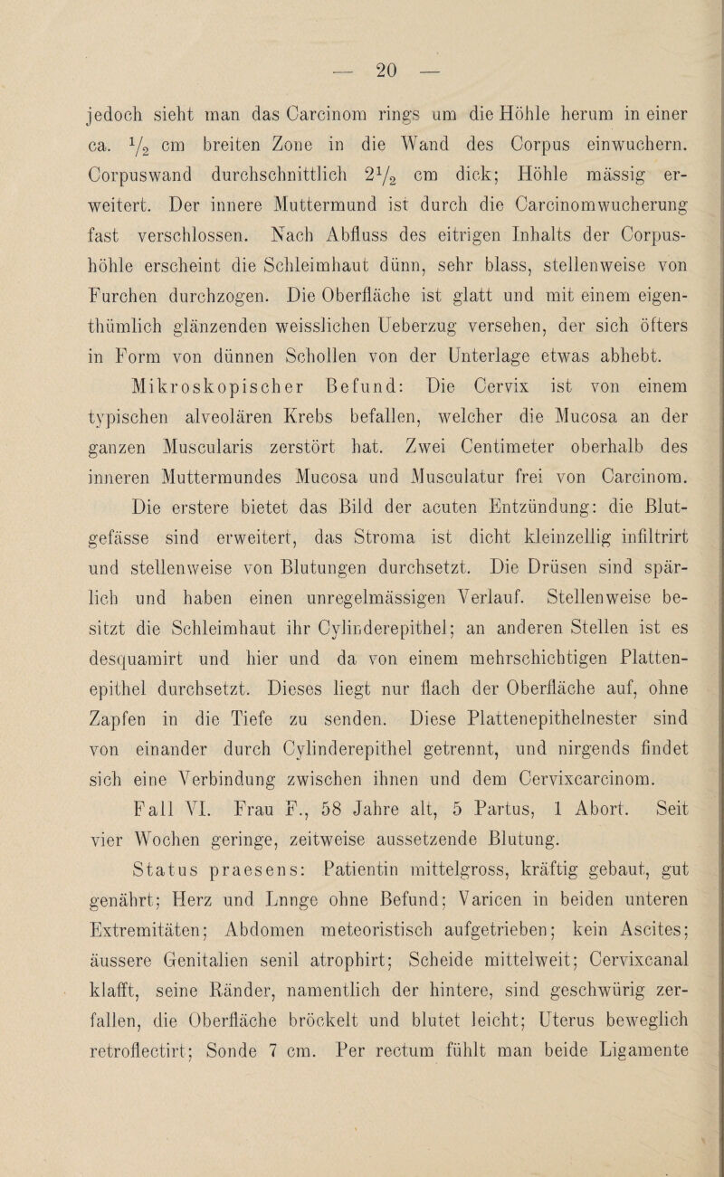 jedoch, sieht man das Oarcinom rings um die Höhle herum in einer ca. V2 cm breiten Zone in die Wand des Corpus einwuchern. Corpuswand durchschnittlich 2x/2 cm dick; Höhle massig er¬ weitert. Der innere Muttermund ist durch die Carcinomwucherung fast verschlossen. Nach Abfluss des eitrigen Inhalts der Corpus- höhle erscheint die Schleimhaut dünn, sehr blass, stellenweise von Furchen durchzogen. Die Oberfläche ist glatt und mit einem eigen- thümlich glänzenden weissliehen Ueberzug versehen, der sich öfters in Form von dünnen Schollen von der Unterlage etwas abhebt. Mikroskopischer Befund: Die Cervix ist von einem typischen alveolären Krebs befallen, welcher die Mucosa an der ganzen Muscularis zerstört hat. Zwei Centimeter oberhalb des inneren Muttermundes Mucosa und Musculatur frei von Carcinom. Die erstere bietet das Bild der acuten Entzündung: die Blut¬ gefässe sind erweitert, das Stroma ist dicht kleinzellig infiltrirt nnd stellenweise von Blutungen durchsetzt. Die Drüsen sind spär¬ lich und haben einen unregelmässigen Verlauf. Stellenweise be¬ sitzt die Schleimhaut ihr Cylinderepithel; an anderen Stellen ist es descpiamirt und hier und da von einem mehrschichtigen Platten¬ epithel durchsetzt. Dieses liegt nur flach der Oberfläche auf, ohne Zapfen in die Tiefe zu senden. Diese Plattenepithelnester sind von einander durch Cylinderepithel getrennt, und nirgends findet sich eine Verbindung zwischen ihnen und dem Cervixcarcinom. Fall VI. Frau F., 58 Jahre alt, 5 Partus, 1 Abort. Seit vier Wochen geringe, zeitweise aussetzende Blutung. Status praesens: Patientin mittelgross, kräftig gebaut, gut genährt; Herz und Lnnge ohne Befund; Varicen in beiden unteren Extremitäten; Abdomen meteoristisch aufgetrieben; kein Ascites; äussere Genitalien senil atrophirt; Scheide mittelweit; Cervixcanal klafft, seine Ränder, namentlich der hintere, sind geschwürig zer¬ fallen, die Oberfläche bröckelt und blutet leicht; Uterus beweglich