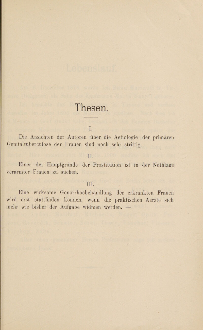 Thesen. I. Die Ansichten der Autoren über die Aetiologie der primären Genitaltuberculose der Frauen sind noch sehr strittig. IL Einer der Hauptgründe der Prostitution ist in der Nothlage verarmter Frauen zu suchen. HL Eine wirksame Gonorrhoebehandlung der erkrankten Frauen wird erst stattfinden können, wenn die praktischen Aerzte sich mehr wie bisher der Aufgabe widmen werden. —