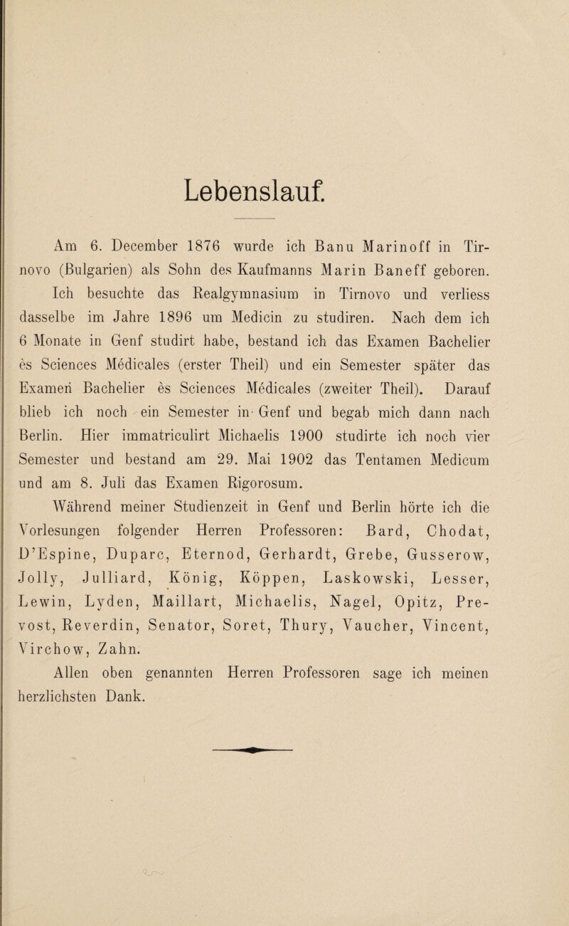 Lebenslauf. Am 6. December 1876 wurde ich Banu Marin off in Tir- novo (Bulgarien) als Sohn des Kaufmanns Marin Baneff geboren. Ich besuchte das Realgymnasium in Tirnovo und verliess dasselbe im Jahre 1896 um Medicin zu studiren. Nach dem ich 6 Monate in Genf studirt habe, bestand ich das Examen Bachelier es Sciences Medicales (erster Theil) und ein Semester später das Examen Bachelier es Sciences Medicales (zweiter Theil). Darauf blieb ich noch ein Semester in- Genf und begab mich dann nach Berlin. Hier immatriculirt Michaelis 1900 studirte ich noch vier Semester und bestand am 29. Mai 1902 das Tentamen Medicum und am 8. Juli das Examen Rigorosum. Während meiner Studienzeit in Genf und Berlin hörte ich die Vorlesungen folgender Herren Professoren: Bard, Chodat, D’Espine, Duparc, Eternod, Gerhardt, Grebe, Gusserow, Jolly, Julliard, König, Koppen, Laskowski, Lesser, Lewin, Lyden, Maillart, Michaelis, Nagel, Opitz, Pre- vost, Reverdin, Senator, Soret, Thury, Vaucher, Vincent, Virchow, Zahn. Allen oben genannten Herren Professoren sage ich meinen herzlichsten Dank.