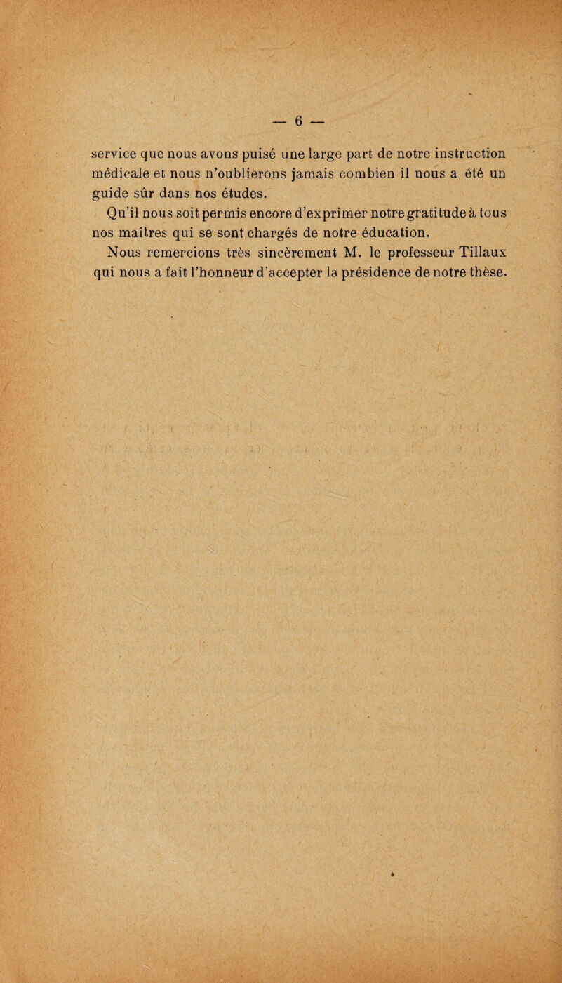 service que nous avons puisé une large part de notre instruction médicale et nous n’oublierons jamais combien il nous a été un guide sûr dans nos études. Qu’il nous soit permis encore d’exprimer notre gratitude à tous nos maîtres qui se sont chargés de notre éducation. Nous remercions très sincèrement M. le professeur Tillaux qui nous a fait l’honneur d’accepter la présidence de notre thèse. *