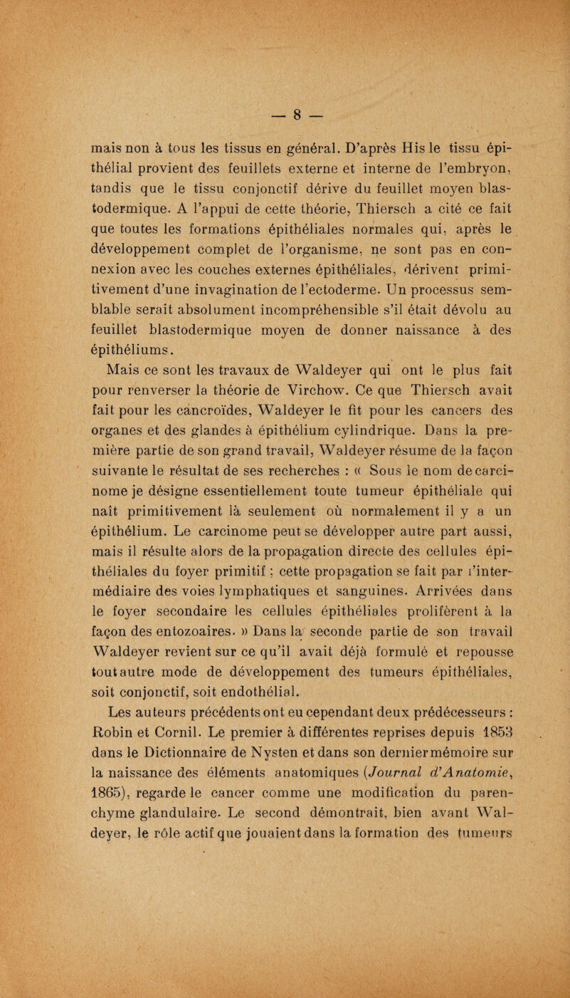 mais non à tous les tissus en général. D’après His le tissu épi¬ thélial provient des feuillets externe et interne de l’embryon, tandis que le tissu conjonctif dérive du feuillet moyen blas- todermique. A l’appui de cette théorie, Thiersch a cité ce fait que toutes les formations épithéliales normales qui, après le développement complet de l’organisme, ne sont pas en con¬ nexion avec les couches externes épithéliales, dérivent primi¬ tivement d’une invagination de l’ectoderme. Un processus sem¬ blable serait absolument incompréhensible s’il était dévolu au feuillet blastodermique moyen de donner naissance à des épithéliums. Mais ce sont les travaux de Waldeyer qui ont le plus fait pour renverser la théorie de Virchow. Ce que Thiersch avait fait pour les cancroïdes, Waldeyer le fit pour les cancers des organes et des glandes à épithélium cylindrique. Dans la pre¬ mière partie de son grand travail, Waldeyer résume de la façon suivante le résultat de ses recherches : (( Sous le nom de carci¬ nome je désigne essentiellement toute tumeur épithéliale qui naît primitivement là seulement où normalement il y a un épithélium. Le carcinome peut se développer autre part aussi, mais il résulte alors de la propagation directe des cellules épi¬ théliales du foyer primitif ; cette propagation se fait par l’inter¬ médiaire des voies lymphatiques et sanguines. Arrivées dans le foyer secondaire les cellules épithéliales prolifèrent à la façon des entozoaires. » Dans la seconde partie de son travail Waldeyer revient sur ce qu’il avait déjà formulé et repousse tout autre mode de développement des tumeurs épithéliales, soit conjonctif, soit endothélial. Les auteurs précédents ont eu cependant deux prédécesseurs : Robin et Corail. Le premier à différentes reprises depuis 1853 dans le Dictionnaire de Nysten et dans son derniermémoire sur la naissance des éléments anatomiques (Journal cCAnatomie, 1865), regarde le cancer comme une modification du paren¬ chyme glandulaire. Le second démontrait, bien avant Wal¬ deyer, le rôle actif que jouaient dans la formation des tumeurs