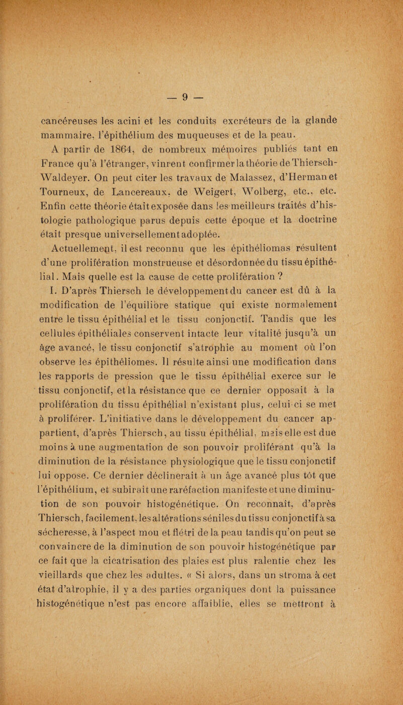 cancéreuses les acini et les conduits excréteurs de la glande mammaire, l’épithélium des muqueuses et de la peau. A partir de 1864, de nombreux mémoires publiés tant en France qu’à l’étranger, vinrent confirmer la théorie de Thiersch- Waldeyer. On peut citer les travaux de Malassez, d’Herman et Tourneux, de Lancereaux, de Weigert, Wolberg, etc., etc. Enfin cette théorie était exposée dans les meilleurs traités d’his¬ tologie pathologique parus depuis cette époque et la doctrine était presque universellement adoptée. Actuellement, il est reconnu que les épithéliomas résultent d’une prolifération monstrueuse et désordonnée du tissu épithé¬ lial. Mais quelle est la cause de cette prolifération ? I. D’après Thiersch le développement du cancer est dû à la modification de l’équilibre statique qui existe normalement entre le tissu épithélial et le tissu conjonctif. Tandis que les cellules épithéliales conservent intacte leur vitalité jusqu’à un âge avancé, le tissu conjonctif s’atrophie au moment où l’on observe les épithéliomes. Il résulte ainsi une modification dans les rapports de pression que le tissu épithélial exerce sur le tissu conjonctif, et la résistance que ce dernier opposait à la prolifération du tissu épithélial n’existant plus, celui-ci se met à proliférer. L’initiative dans le développement du cancer ap¬ partient, d’après Thiersch, au tissu épithélial, mais elle est due moins à une augmentation de son pouvoir proliférant qu’à la diminution de la résistance physiologique que le tissu conjonctif lui oppose. Ce dernier déclinerait à un âge avancé plus tôt que l’épithélium, et subirait une raréfaction manifeste et une diminu¬ tion de son pouvoir histogénétique. On reconnaît, d’après Thiersch, facilement, les altérations séniles du tissu conjonctif à sa sécheresse, à l’aspect mou et flétri de la peau tandis qu’on peut se convaincre de la diminution de son pouvoir histogénétique par ce fait que la cicatrisation des plaies est plus ralentie chez les vieillards que chez les adultes. « Si alors, dans un stroma à cet état d’atrophie, il y a des parties organiques dont la puissance histogénétique n’est pas encore affaiblie, elles se mettront à