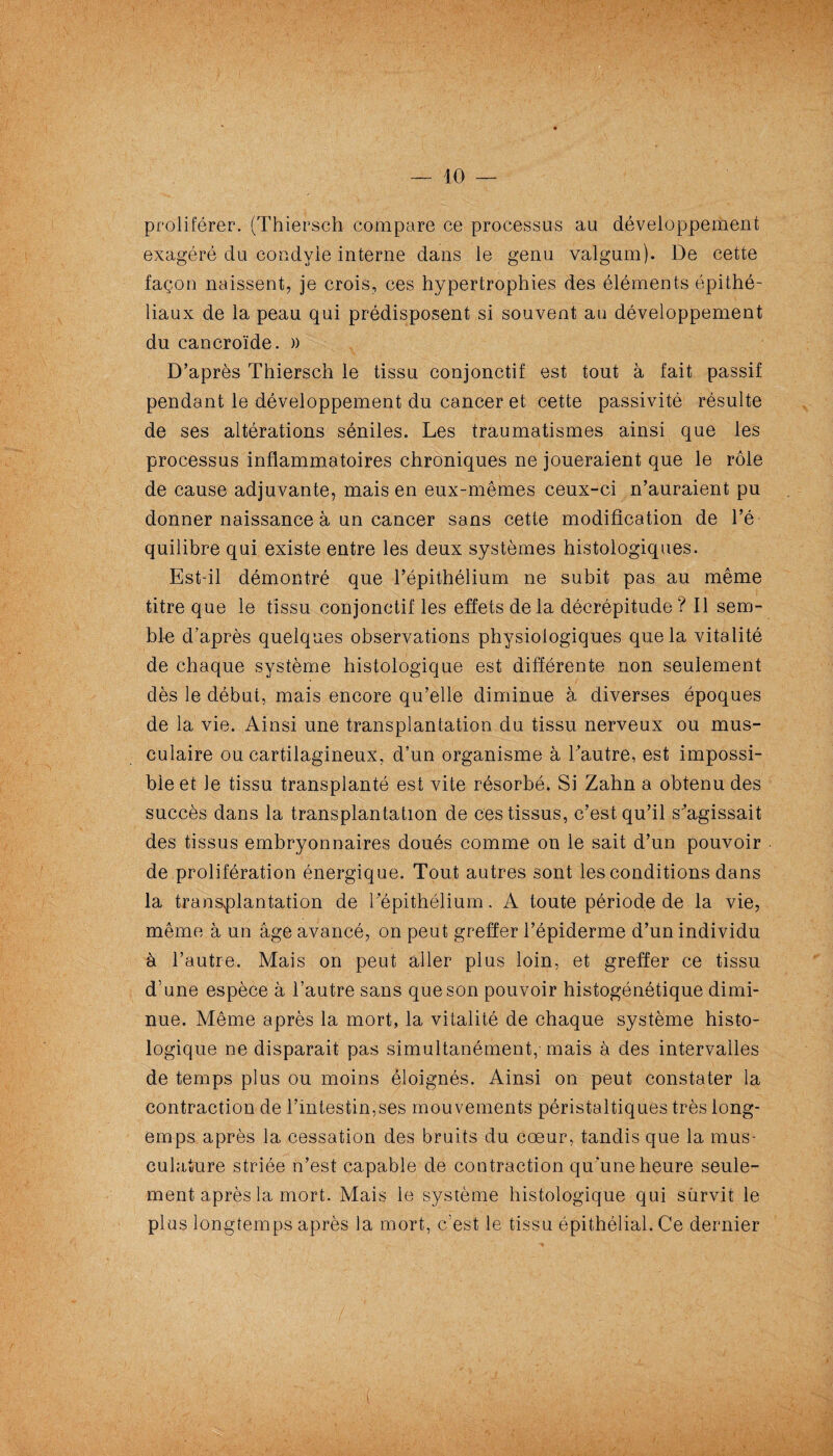 proliférer. (Thiersch compare ce processus au développement exagéré du condyle interne dans le genu vaïgum). De cette façon naissent, je crois, ces hypertrophies des éléments épithé¬ liaux de la peau qui prédisposent si souvent au développement du cancroïde. )) D’après Thiersch le tissu conjonctif est tout à fait passif pendant le développement du cancer et cette passivité résulte de ses altérations séniles. Les traumatismes ainsi que les processus inflammatoires chroniques ne joueraient que le rôle de cause adjuvante, mais en eux-mêmes ceux-ci n’auraient pu donner naissance à un cancer sans cette modification de l’é¬ quilibre qui existe entre les deux systèmes histologiques. Est-il démontré que l’épithélium ne subit pas au même titre que le tissu conjonctif les effets delà décrépitude? Il sem¬ ble d’après quelques observations physiologiques que la vitalité de chaque système histologique est différente non seulement dès le début, mais encore qu’elle diminue à diverses époques de la vie. Ainsi une transplantation du tissu nerveux ou mus¬ culaire ou cartilagineux, d’un organisme à l’autre, est impossi¬ ble et le tissu transplanté est vite résorbé. Si Zahn a obtenu des succès dans la transplantation de ces tissus, c’est qu’il s^agissait des tissus embryonnaires doués comme on le sait d’un pouvoir de prolifération énergique. Tout autres sont les conditions dans la transplantation de Tépithélium. A toute période de la vie, même à un âge avancé, on peut greffer l’épiderme d’un individu à l’autre. Mais on peut aller plus loin, et greffer ce tissu d’une espèce à l’autre sans que son pouvoir histogénétique dimi¬ nue. Même après la mort, la vitalité de chaque système histo¬ logique ne disparait pas simultanément, mais à des intervalles de temps plus ou moins éloignés. Ainsi on peut constater la contraction de l’intestin,ses mouvements péristaltiques très long- emps après 1a, cessation des bruits du cœur, tandis que la mus¬ culature striée n’est capable de contraction qu'une heure seule¬ ment après la mort. Mais le système histologique qui survit le plus longtemps après la mort, c’est le tissu épithélial. Ce dernier