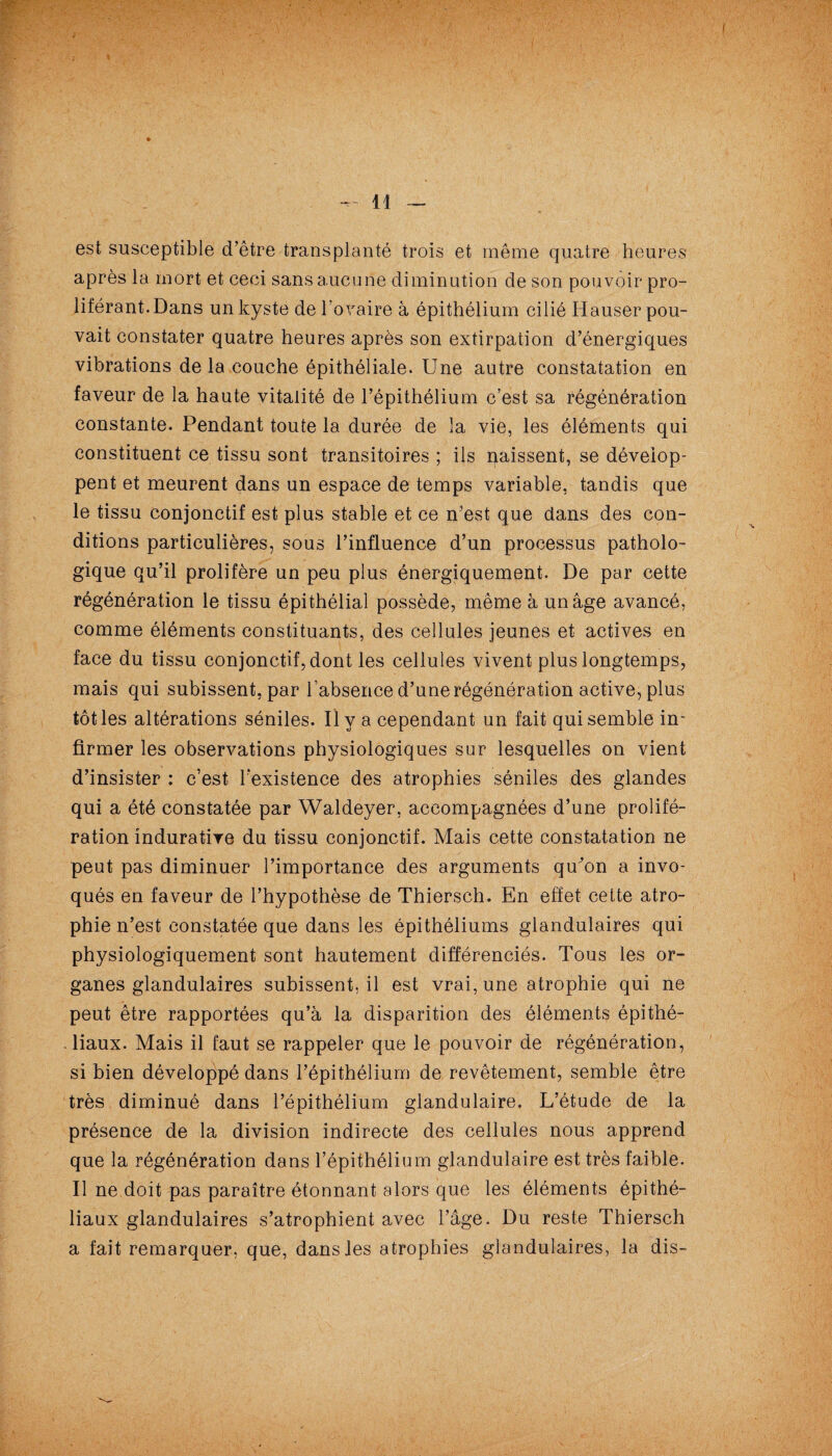 I — 11 — est susceptible d’être transplanté trois et même quatre heures après la mort et ceci sans aucune diminution de son pouvoir pro¬ liférant. Dans un kyste de l’ovaire à épithélium cilié Hauser pou¬ vait constater quatre heures après son extirpation d’énergiques vibrations delà couche épithéliale. Une autre constatation en faveur de la haute vitalité de l’épithélium c’est sa régénération constante. Pendant toute la durée de la vie, les éléments qui constituent ce tissu sont transitoires ; ils naissent, se dévelop¬ pent et meurent dans un espace de temps variable, tandis que le tissu conjonctif est plus stable et ce n’est que dans des con¬ ditions particulières, sous l’influence d’un processus patholo¬ gique qu’il prolifère un peu plus énergiquement. De par cette régénération le tissu épithélial possède, même à un âge avancé, comme éléments constituants, des cellules jeunes et actives en face du tissu conjonctif, dont les cellules vivent plus longtemps, mais qui subissent, par l'absence d’une régénération active, plus tôt les altérations séniles. Il y a cependant un fait qui semble in¬ firmer les observations physiologiques sur lesquelles on vient d’insister : c’est l’existence des atrophies séniles des glandes qui a été constatée par Waldeyer, accompagnées d’une prolifé¬ ration înduratire du tissu conjonctif. Mais cette constatation ne peut pas diminuer l’importance des arguments qukm a invo¬ qués en faveur de l’hypothèse de Thiersch. En effet cette atro¬ phie n’est constatée que dans les épithéliums glandulaires qui physiologiquement sont hautement différenciés. Tous les or¬ ganes glandulaires subissent.il est vrai, une atrophie qui ne peut être rapportées qu’à la disparition des éléments épithé¬ liaux. Mais il faut se rappeler que le pouvoir de régénération, si bien développé dans l’épithélium de revêtement, semble être très diminué dans l’épithélium glandulaire. L’étude de la présence de la division indirecte des cellules nous apprend que la régénération dans l’épithélium glandulaire est très faible. Il ne doit pas paraître étonnant alors que les éléments épithé¬ liaux glandulaires s’atrophient avec l’âge. Du reste Thiersch a fait remarquer, que, dans les atrophies glandulaires, la dis-