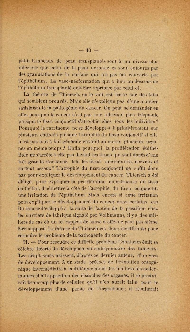petits lambeaux de peau transplantés sont à un niveau plus inférieur que celui de la peau normale et sont entourés par des granulations de la surface qui n’a pas été couverte par l’épithélium. La vaso-néoformation quia lieu au dessous de l’épithélium transplanté doit être réprimée par celui-ci. La théorie de Thiersch, on le voit, est basée sur des faits qui semblent prouvés. Mais elle n’explique pas d’une manière satisfaisante la pathogénie du cancer. On peut se demander en effet pourquoi le cancer n’est pas une affection plus fréquente puisque le tissu conjonctif s’atrophie chez tous les individus ? Pourquoi le carcinome ne se développe-t-il primitivement sur plusieurs endroits puisque l’atrophie du tissu conjonctif si elle n’est pas tout à fait générale envahit au moins plusieurs orga¬ nes en même temps ? Enfin pourquoi la prolifération épithé¬ liale ne s’arrête-t-elle pas devant les tissus qui sont doués d’une très grande résistance, tels les tissus musculaires, nerveux et surtout osseux? L’atrophie du tissu conjonctif ne suffit donc pas pour expliquer le développement du cancer. Thiersch a été obligé, pour expliquer la prolifération monstrueuse du tissu épithélial, d’admettre à côté de l’atrophie du tissu conjonctif, une irritation de l’épithélium. Mais encore si cette irritation peut expliquer le développement du cancer dans certains cas (le cancer développé à la suite de l’action de la paraffine chez les ouvriers de fabrique signalé par Volkmann), il y a des mil¬ liers de cas où un tel rapport de cause à effet ne peut pas même être supposé. La théorie de Thiersch est donc insuffisante pour résoudre le problème delà pathogénie du cancer. IL — Pour résoudre ce difficile problème Gohnheim émit sa célèbre théorie du développement embryonnaire des tumeurs. Les néoplasmes naissent, d’après ce dernier auteur, d’un vice de développement. À un stade précoce de l’évolution ontogé- nique intermédiaire à la différenciation des feuillets blastoder- miques et à l’apparition des ébauches des organes, il se produL rait beaucoup plus de cellules qu’il n’en aurait fallu pour le développement d’une partie de l’organisme ; il résulterait