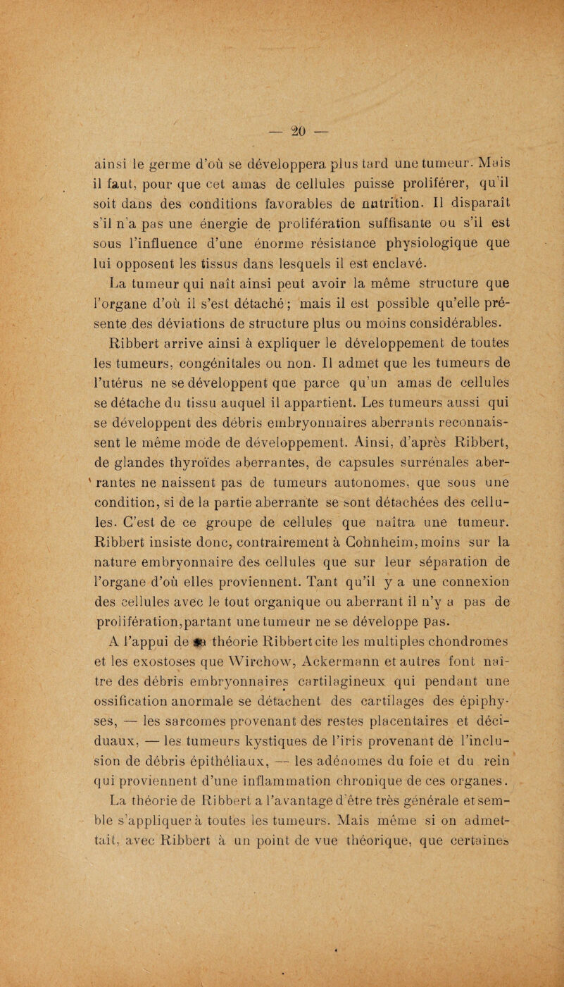 ainsi le germe d’où se développera plus tard une tumeur. Mais il faut, pour que cet amas de cellules puisse proliférer, qu’il soit dans des conditions favorables de nutrition. Il disparaît s’il n’a pas une énergie de prolifération suffisante ou s’il est sous l’influence d’une énorme résistance physiologique que lui opposent les tissus dans lesquels il est enclavé. La tumeur qui naît ainsi peut avoir la même structure que l’organe d’où il s’est détaché; mais il est possible qu’elle pré¬ sente des déviations de structure plus ou moins considérables. Ribbert arrive ainsi à expliquer le développement de toutes les tumeurs, congénitales ou non. Il admet que les tumeurs de l’utérus ne se développent que parce qu’un amas de cellules se détache du tissu auquel il appartient. Les tumeurs aussi qui se développent des débris embryonnaires aberrants reconnais¬ sent le même mode de développement. Ainsi, d’après Ribbert, de glandes thyroïdes aberrantes, de capsules surrénales aber- ' rantes ne naissent pas de tumeurs autonomes, que sous une condition, si de la partie aberrante se sont détachées des cellu¬ les. C’est de ce groupe de cellules que naîtra une tumeur. Ribbert insiste donc, contrairement à Cohnheim, moins sur la nature embryonnaire des cellules que sur leur séparation de l’organe d’où elles proviennent. Tant qu’il y a une connexion des cellules avec le tout organique ou aberrant il n’y a pas de prolifération,partant une tumeur ne se développe pas. A l’appui de ta théorie Ribbert cite les multiples chondromes et les exostoses que Wirchow, Ackermann et autres font naî¬ tre des débris embryonnaires cartilagineux qui pendant une ossification anormale se détachent des cartilages des épiphy- ses, — les sarcomes provenant des restes placentaires et déci- duaux, — les tumeurs kystiques de l’iris provenant de l’inclu¬ sion de débris épithéliaux, — les adénomes du foie et du rein qui proviennent d’une inflammation chronique de ces organes. La théorie de Ribbert a l’avantage d'être très générale et sem¬ ble s’appliquera toutes les tumeurs. Mais même si on admet¬ tait, avec Ribbert à un point de vue théorique, que certaines