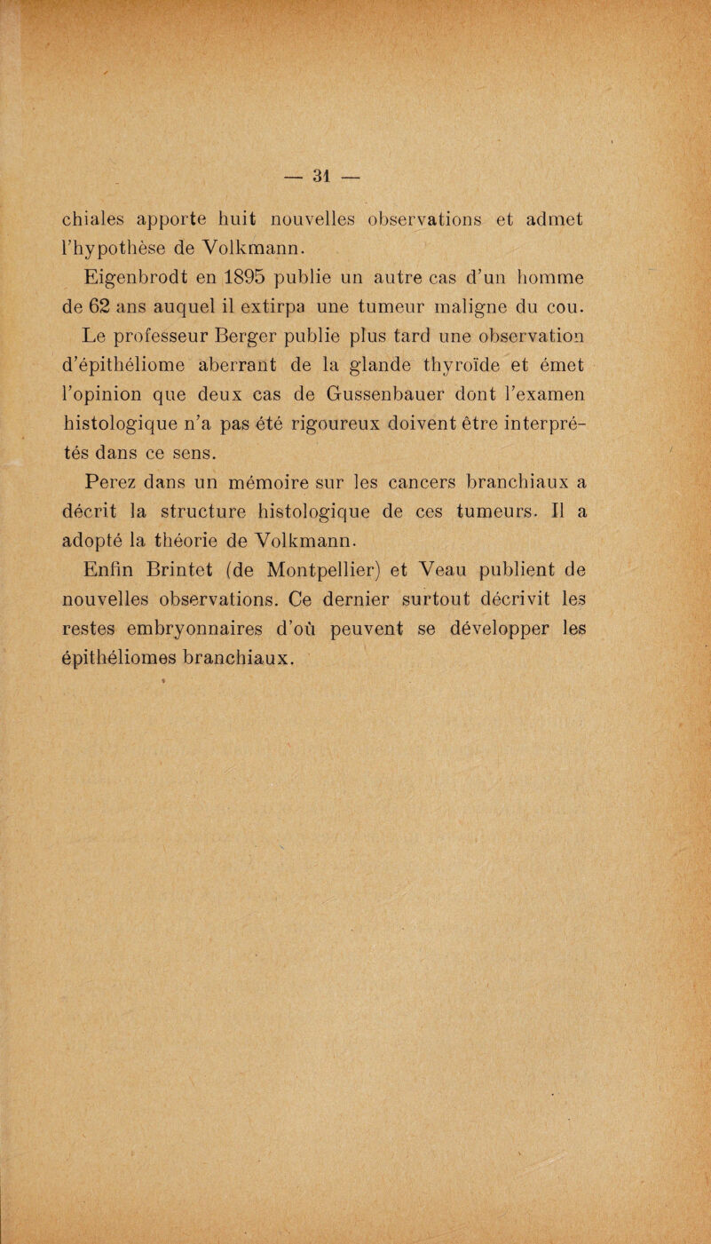 chiales apporte huit nouvelles observations et admet l’hypothèse de Volkmann. Eigenbrodt en 1895 publie un autre cas d’un homme de 62 ans auquel il extirpa une tumeur maligne du cou. Le professeur Berger publie plus tard une observation d’épithéliome aberrant de la glande thyroïde et émet l’opinion que deux cas de Gussenbauer dont l’examen histologique n’a pas été rigoureux doivent être interpré¬ tés dans ce sens. Perez dans un mémoire sur les cancers branchiaux a décrit la structure histologique de ces tumeurs. Il a adopté la théorie de Volkmann. Enfin Brintet (de Montpellier) et Veau publient de nouvelles observations. Ce dernier surtout décrivit les restes embryonnaires d’où peuvent se développer les épithéliomes branchiaux.