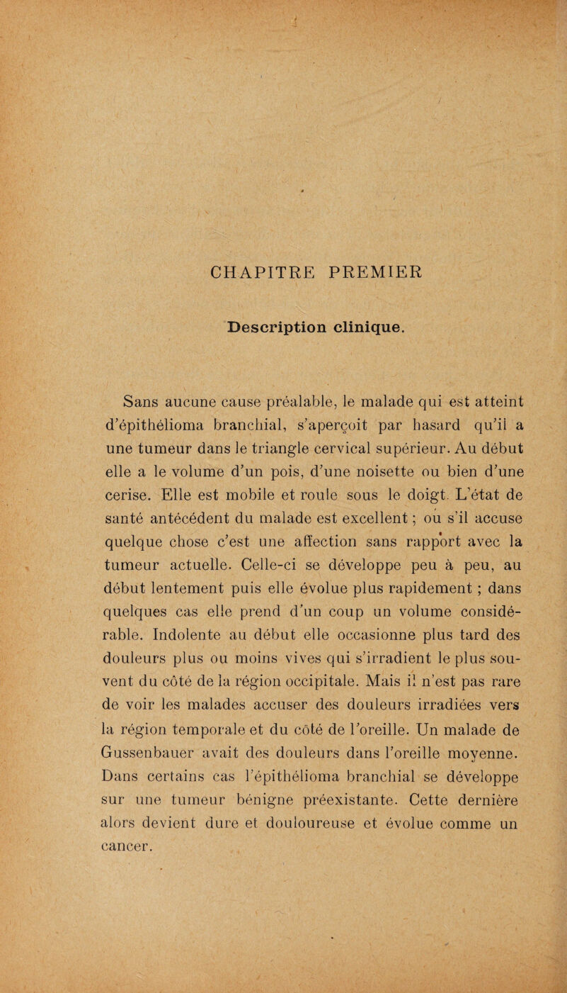 CHAPITRE PREMIER Description clinique. Sans aucune cause préalable, le malade qui est atteint d'épithélioma branchial, s'aperçoit par hasard qu'ii a une tumeur dans le triangle cervical supérieur. Au début elle a le volume d'un pois, d'une noisette ou bien d'une cerise. Elle est mobile et roule sous le doigt. L’état de santé antécédent du malade est excellent ; ou s’il accuse quelque chose c'est une affection sans rapport avec la tumeur actuelle. Celle-ci se développe peu à peu, au début lentement puis elle évolue plus rapidement ; dans quelques cas elle prend d'un coup un volume considé¬ rable. Indolente au début elle occasionne plus tard des douleurs plus ou moins vives qui s'irradient le plus sou¬ vent du côté de la région occipitale. Mais il n’est pas rare de voir les malades accuser des douleurs irradiées vers la région temporale et du côté de l'oreille. Un malade de Gussenbauer avait des douleurs dans l'oreille moyenne. Dans certains cas l'épithélioma branchial se développe sur une tumeur bénigne préexistante. Cette dernière alors devient dure et douloureuse et évolue comme un cancer.