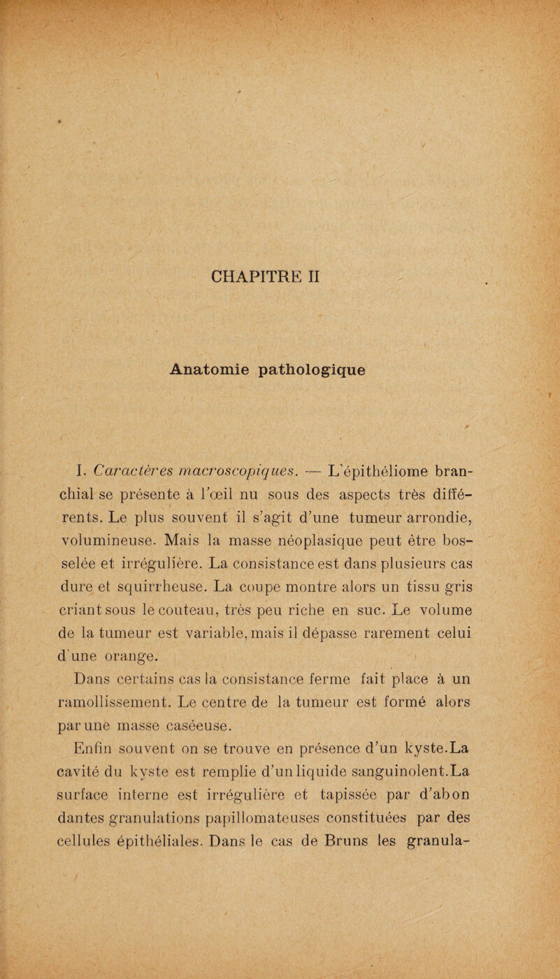 CHAPITRE II Anatomie pathologique I. Caractères macroscopiques. — L'épithéliome bran¬ chial se présente à l'œil nu sous des aspects très diffé¬ rents. Le plus souvent il s'agit d'une tumeur arrondie, volumineuse. Mais la masse néoplasique peut être bos¬ selée et irrégulière. La consistance est dans plusieurs cas dure et squirrheuse. La coupe montre alors un tissu gris criant sous le couteau, très peu riche en suc. Le volume de la tumeur est variable, mais il dépasse rarement celui d’une orange. Dans certains cas la consistance ferme fait place à un ramollissement. Le centre de la tumeur est formé alors par une masse caséeuse. Enfin souvent on se trouve en présence d'un kyste.La cavité du kyste est remplie d'un liquide sanguinolent.La surface interne est irrégulière et tapissée par d'abon dantes granulations papillomateuses constituées par des cellules épithéliales. Dans le cas de Bruns les granula-