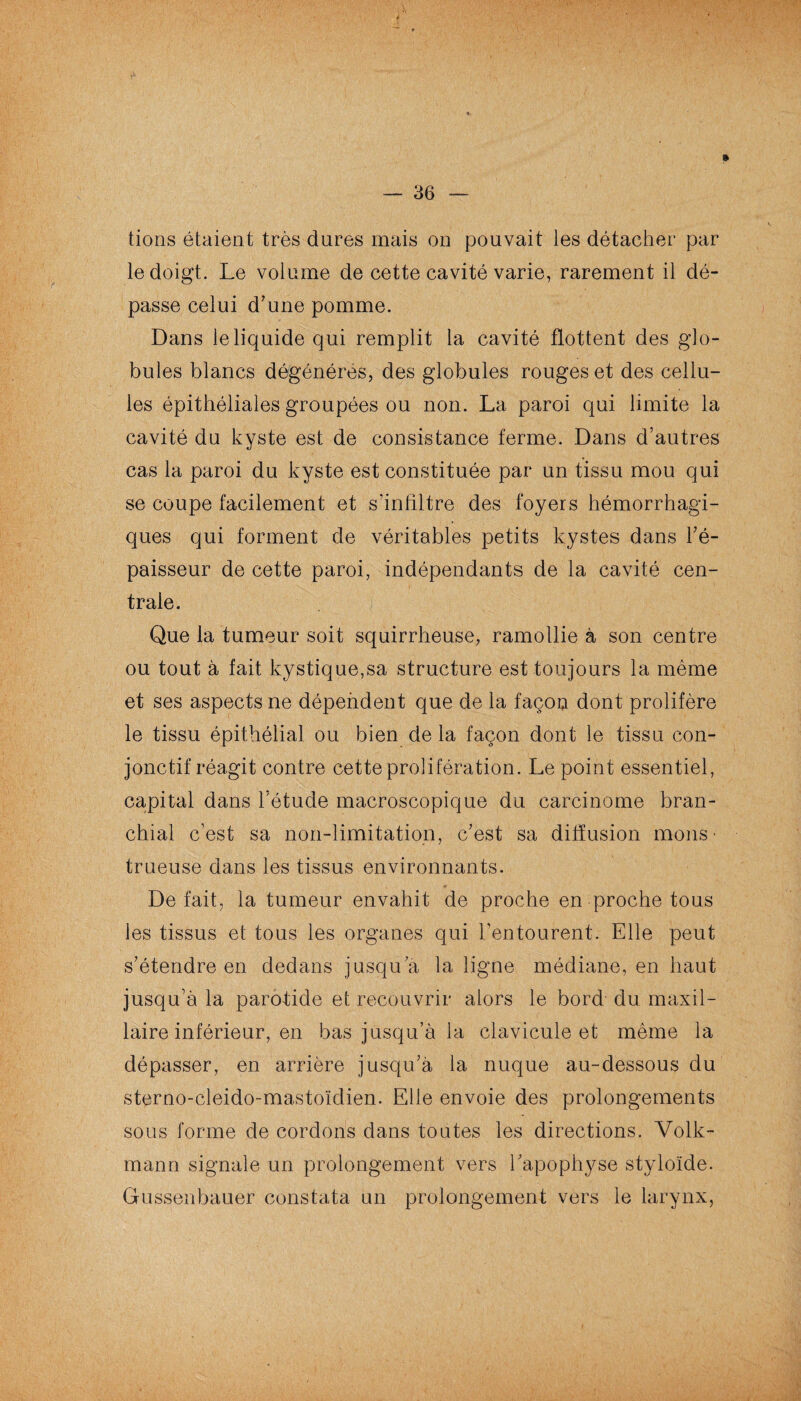 tions étaient très dures mais on pouvait les détacher par le doigt. Le volume de cette cavité varie, rarement il dé¬ passe celui d’une pomme. Dans le liquide qui remplit la cavité flottent des glo¬ bules blancs dégénérés, des globules rouges et des cellu¬ les épithéliales groupées ou non. La paroi qui limite la cavité du kyste est de consistance ferme. Dans d’autres cas la paroi du kyste est constituée par un tissu mou qui se coupe facilement et s'infiltre des foyers hémorrhagi¬ ques qui forment de véritables petits kystes dans l’é¬ paisseur de cette paroi, indépendants de la cavité cen¬ trale. Que la tumeur soit squirrheuse, ramollie à son centre ou tout à fait kystique,sa structure est toujours la même et ses aspects ne dépendent que de la façon dont prolifère le tissu épithélial ou bien de la façon dont le tissu con¬ jonctif réagit contre cette prolifération. Le point essentiel, capital dans l’étude macroscopique du carcinome bran¬ chial c’est sa non-limitation, c’est sa diffusion mous • trueuse dans les tissus environnants. ♦ Défait, la tumeur envahit de proche en proche tous les tissus et tous les organes qui l’entourent. Elle peut s’étendre en dedans jusqu a la ligne médiane, en haut jusqu’à la parotide et recouvrir alors le bord du maxil¬ laire inférieur, en bas jusqu’à la clavicule et même la dépasser, en arrière jusqu’à la nuque au-dessous du sterno-cleido-mastoïdien. Elle envoie des prolongements sous forme de cordons dans toutes les directions. Volk- mann signale un prolongement vers l’apophyse styloïde. Gussenbauer constata un prolongement vers le larynx,