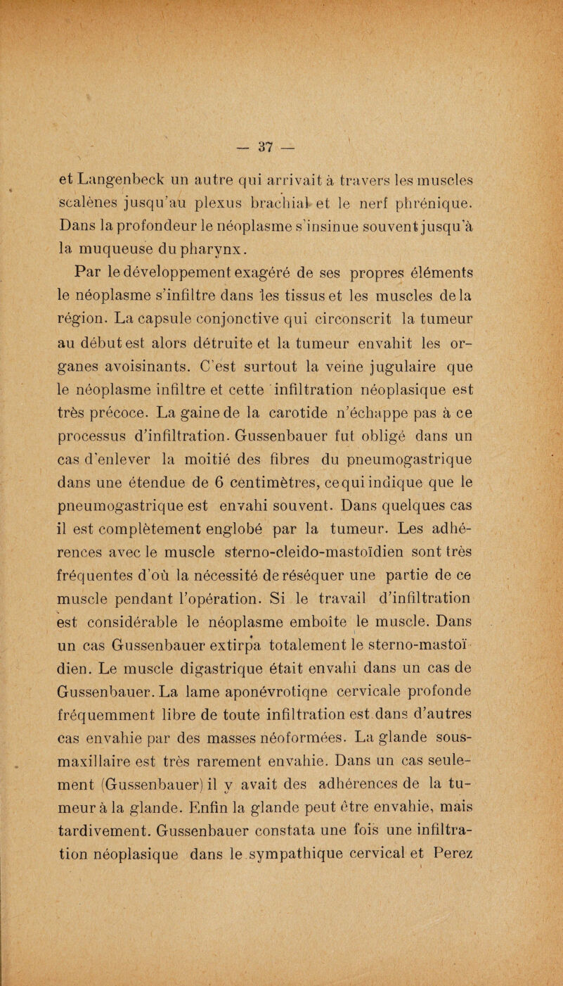 et Langenbeck un autre qui arrivait à travers les muscles sealènes jusqu’au plexus brachial et le nerf phrénique. Dans la profondeur le néoplasme s’insinue souvent jusqu’à la muqueuse du pharynx. Par le développement exagéré de ses propres éléments le néoplasme s’infiltre dans 'les tissus et les muscles delà région. La capsule conjonctive qui circonscrit la tumeur au début est alors détruite et la tumeur envahit les or¬ ganes avoisinants. C’est surtout la veine jugulaire que le néoplasme infiltre et cette infiltration néoplasique est très précoce. La gaine de la carotide n’échappe pas à ce processus d’infiltration. Gussenbauer fut obligé dans un cas d’enlever la moitié des fibres du pneumogastrique dans une étendue de 6 centimètres, ce qui indique que le pneumogastrique est envahi souvent. Dans quelques cas il est complètement englobé par la tumeur. Les adhé¬ rences avec le muscle sterno-cleido-mastoïdien sont très fréquentes d’où la nécessité de réséquer une partie de ce muscle pendant l’opération. Si le travail d’infiltration est considérable le néoplasme emboîte le muscle. Dans un cas Gussenbauer extirpa totalement le sterno-mastoï dien. Le muscle digastrique était envahi dans un cas de Gussenbauer. La lame aponévrotiqne cervicale profonde fréquemment libre de toute infiltration est dans d’autres cas envahie par des masses néoformées. La glande sous- maxillaire est très rarement envahie. Dans un cas seule¬ ment (Gussenbauer) il y avait des adhérences de la tu¬ meur à la glande. Enfin la glande peut être envahie, mais tardivement. Gussenbauer constata une fois une infiltra¬ tion néoplasique dans le sympathique cervical et Perez