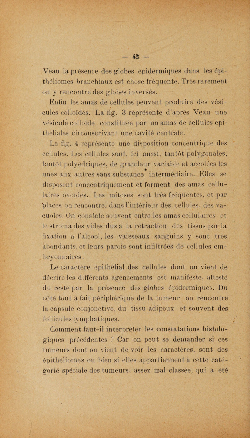 Veau la présence des globes épidermiques dans les épi— théliomes branchiaux est chose fréquente. Très rarement on y rencontre des globes inversés. Enfin les amas de cellules peuvent produire des vési¬ cules colloïdes. La fig. 3 représente d’après Veau une vésicule colloïde constituée par un amas de cellules épi¬ théliales circonscrivant une cavité centrale. La fig. 4 représente une disposition concentrique des cellules. Les cellules sont, ici aussi, tantôt polygonales, tantôt polyédriques, de grandeur variable et accolées les * unes aux autres sans substance intermédiaire. Elles se disposent concentriquement et forment des amas cellu¬ laires ovoïdes. Les mitoses sont très fréquentes, et par places on rencontre, dans l’intérieur des cellules, des va¬ cuoles. On constaté souvent entre les amas cellulaires et le stroma des vides dus à la rétraction des tissus par la fixation a l’alcool, les vaisseaux sanguins y sont très abondants, et leurs parois sont infiltrées de cellules em¬ bryonnaires. Le caractère épithélial des cellules dont on vient de décrire les différents agencements est manifeste, attesté du reste par la présence des globes épidermiques. Du côté tout à fait périphérique de la tumeur on rencontre la capsule conjonctive, du tissu adipeux et souvent des f o 11 i c u 1 e s 1 y m p h a t i q u e s. Gomment faut-il interpréter les constatations histolo¬ giques précédentes ? Car on peut se demander si ces tumeurs dont on vient de voir les caractères, sont des épithéliomes ou bien si elles appartiennent à cette caté¬ gorie spéciale des tumeurs, assez mal classée, qui a été