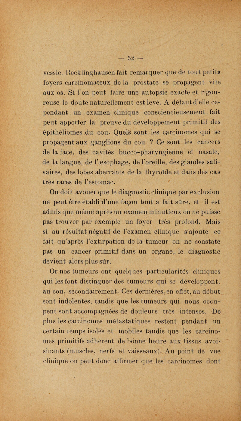 vessie. Recklinghausen fait remarquer que de tout petits foyers carcinomateux de la prostate se propagent vite aux os. Si l’on peut faire une autopsie exacte et rigou¬ reuse le doute naturellement est levé. A défaut d’elle ce¬ pendant un examen clinique consciencieusement fait peut apporter la preuve du développement primitif des épithéliomes du cou. Quels sont les carcinomes qui se propagent aux ganglions du cou ? Ce sont les cancers de la face, des cavités bucco-pharyngienne et nasale, de la langue, de l’æsophage, de l’oreille,, des glandes sali¬ vaires, des lobes aberrants de la thyroïde et dans des cas très rares de l’estomac. On doit avouer que le diagnostic clinique par exclusion ne peut être établi d’une façon tout à fait sûre, et il est admis que même après un examen minutieux on ne puisse pas trouver par exemple un foyer très profond. Mais si au résultat négatif de l’examen clinique s’ajoute ce fait qu’après l’extirpation de la tumeur on ne constate pas un cancer primitif dans un organe, le diagnostic devient alors plus sûr. Or nos tumeurs ont quelques particularités cliniques qui les font distinguer des tumeurs qui se développent, au cou, secondairement. Ces dernières, en effet, au début sont indolentes, tandis que les tumeurs qui nous occu¬ pent sont accompagnées de douleurs très intenses. De plus les carcinomes métastatiques restent pendant un certain temps isolés et mobiles tandis que les carcino¬ mes primitifs adhèrent de bonne heure aux tissus avoi¬ sinants (muscles, nerfs et vaisseaux). Au point de vue clinique on peut donc affirmer que les carcinomes dont