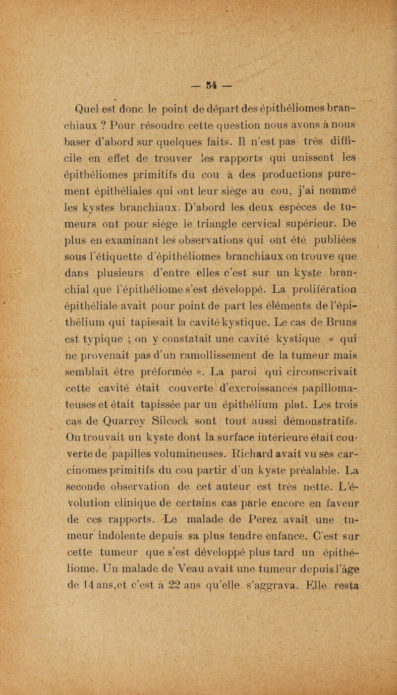 — 34 — Quel est donc le point de départ des épithéliomes bran¬ chiaux ? Pour résoudre cette question nous avons à nous baser d’abord sur quelques faits. Il n’est pas très diffi¬ cile en effet de trouver les rapports qui unissent les épithéliomes primitifs du cou à des productions pure¬ ment épithéliales qui ont leur siège au cou, j’ai nommé les kystes branchiaux. D’abord les deux espèces de tu¬ meurs ont pour siège le triangle cervical supérieur. De plus en examinant les observations qui ont été publiées sous l’étiquette d’épithéliomes branchiaux on trouve que dans plusieurs d’entre elles c’est sur un kyste bran¬ chial que l’épithéliome s’est développé. La prolifération épithéliale avait pour point de part les éléments de l’épi¬ thélium qui tapissait la cavité kystique. Le cas de Bruns est typique ; on y constatait une cavité kystique « qui ne provenait pas d’un ramollissement de la tumeur mais semblait être préformée ». La paroi qui circonscrivait cette cavité était couverte d’excroissances papilloma- teuses et était tapissée par un épithélium plat. Les trois cas de Quarrey Silcock sont tout aussi démonstratifs. On trouvait un kyste dont la surface intérieure était cou¬ verte de papilles volumineuses. Richard avait vu ses car¬ cinomes primitifs du cou partir d’un kyste préalable. La seconde observation de cet auteur est très nette. L’é¬ volution clinique de certains cas parle encore en faveur de ces rapports. Le malade de Perez avait une tu¬ meur indolente depuis sa plus tendre enfance. C’est sur cette tumeur que s’est développé plus tard un épithé- liome. Un malade de Veau avait une tumeur depuis l’âge de 14 ans,et c’est à 22 ans qu’elle s’aggrava. Elle resta