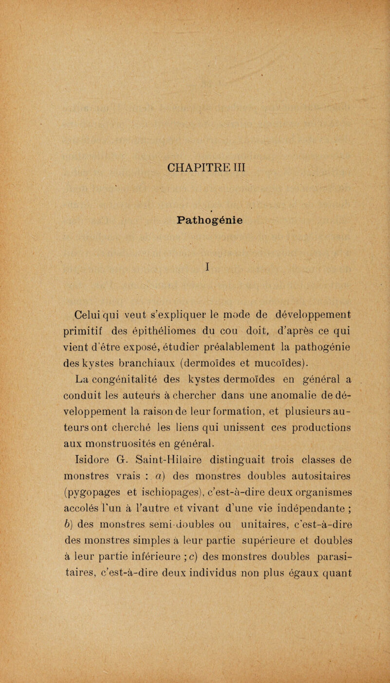 CHAPITRE III Pathogénie I Celui qui veut s’expliquer le mode de développement primitif des épithéliomes du cou doit, d’après ce qui vient d’être exposé, étudier préalablement la pathogénie des kystes branchiaux (dermoïdes et mucoïdes). La congénitalité des kystes dermoïdes en général a conduit les auteurs à chercher dans une anomalie de dé¬ veloppement la raison de leur formation, et plusieurs au¬ teurs ont cherché les liens qui unissent ces productions aux monstruosités en général. Isidore G. Saint-Hilaire distinguait trois classes de monstres vrais : a) des monstres doubles autositaires (pygopages et ischiopages), c’est-à-dire deux organismes accolés l’un à l’autre et vivant d’une vie indépendante ; b) des monstres semi-doubles ou unitaires, c’est-à-dire des monstres simples à leur partie supérieure et doubles à leur partie inférieure ; c) des monstres doubles parasi¬ taires, c’est-à-dire deux individus non plus égaux quant