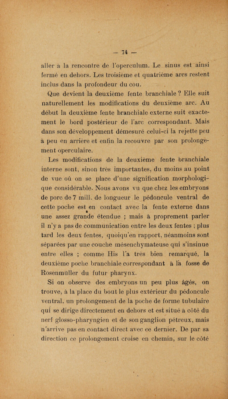 aller à la rencontre de roperculum. Le sinus est ainsi fermé en dehors. Les troisième et quatrième arcs restent inclus dans la profondeur du cou. Que devient la deuxième fente branchiale ? Elle suit naturellement les modifications du deuxième arc. Au début la deuxième fente branchiale externe suit exacte¬ ment le bord postérieur de Tare correspondant. Mais dans son développement démesuré celui-ci la rejette peu à peu en arrière et enfin la recouvre par son prolonge¬ ment operculaire. Les modifications de la deuxième fente branchiale interne sont, sinon très importantes, du moins au point de vue où on se place d’une signification morphologi¬ que considérable. Nous avons vu que chez les embryons de porc de 7 mill. de longueur le pédoncule ventral de cette poche est en contact avec la fente externe dans une assez grande étendue ; mais à proprement parler il n’y a pas de communication entre les deux fentes ; plus tard les deux fentes, quoiqu’en rapport, néanmoins sont séparées par une couche mésenchymateuse qui s’insinue entre elles ; comme His l’a très bien remarqué, la deuxième poche branchiale correspondant à là fosse de Rosenmüller du futur pharynx. Si on observe des embryons un peu plus âgés, on trouve, à la place du bout le plus extérieur du pédoncule ventral, un prolongement de la poche de forme tubulaire qui se dirige directement en dehors et est situé à côté du nerf glosso-pharyngien et de son ganglion pétreux, mais n’arrive pas en contact direct avec ce dernier. De par sa direction ce prolongement croise en chemin, sur le côté