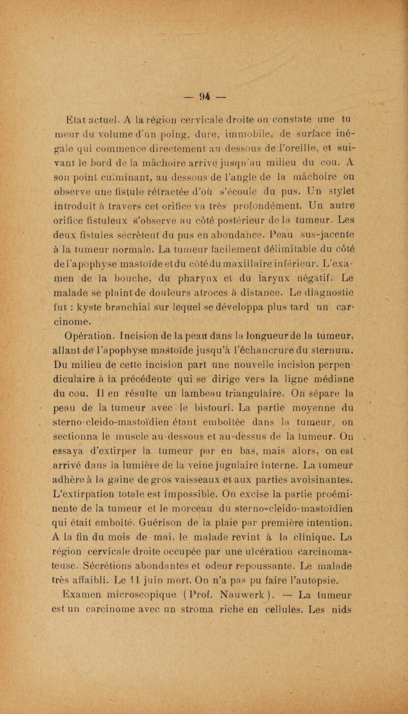 Etat actuel. A la région cervicale droite on constate une tu meur du volume d’un poing, dure, immobile, de surface iné¬ gale qui commence directement au-dessous de l’oreille, et sui¬ vant le bord de la mâchoire arrive jusqu’au milieu du cou. A son point culminant, au-dessous de l’angle de la mâchoire on observe une fistule rétractée d’où s’écoule du pus. Un stylet introduit à travers cet orifice va très profondément. Un autre orifice fistuleux s’observe au côté postérieur delà tumeur. Les deux fistules sécrètent du pus en abondance. Peau sus-jacente à la tumeur normale. La tumeur facilement délimitable du côté del’apophyse mastoïdeetdu côtédu maxillaire inférieur. L’exa¬ men de la bouche, du pharynx et du larynx négatif. Le malade se plaint de douleurs atroces à distance. Le diagnostic fut : kyste branchial sur lequel se développa plus tard un car¬ cinome. Opération. Incision de la peau dans la longueur de la tumeur, allant de l’apophyse mastoïde jusqu’à l’échancrure du sternum. Du milieu de cette incision part une nouvelle incision perpen¬ diculaire à la précédente qui se dirige vers la ligne médiane du cou. Il en résulte un lambeau triangulaire. On sépare la peau de la tumeur avec le bistouri. La partie moyenne du sterno-cleido-mastoïdien étant emboîtée dans la tumeur, on sectionna le muscle au-dessous et au-dessus de la tumeur. On essaya d’extirper la tumeur par en bas, mais alors, on est arrivé dans la lumière de la veine jugulaire interne. La tumeur adhère à la gaine de gros vaisseaux et aux parties avoisinantes. L’extirpation totale est impossible. On excise la partie proémi¬ nente de la tumeur et le morceau du sterno-cleido-mastoïdien qui était emboîté. Guérison de la plaie par première intention. A la fin du mois de mai, le malade revint à la clinique. La région cervicale droite occupée par une ulcération carcinoma¬ teuse. Sécrétions abondantes et odeur repoussante. Le malade très affaibli. Le 11 juin mort. On n’a pas pu faire l’autopsie. Examen microscopique ( Prof. Nauwerk). — La tumeur est un carcinome avec un stroma riche en cellules. Les nids