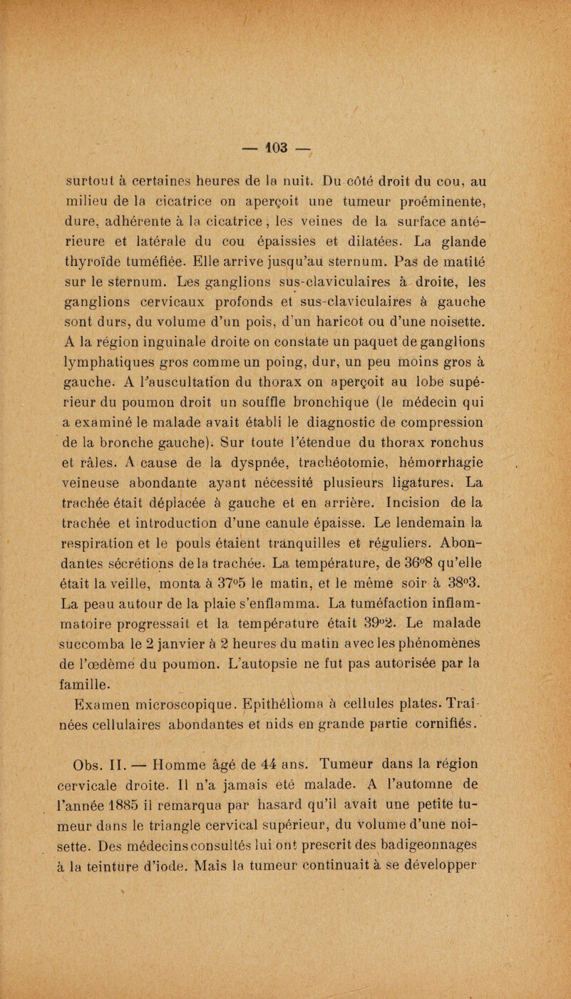 surtout à certaines heures de la nuit. Du côté droit du cou, au milieu de la cicatrice on aperçoit une tumeur proéminente, dure, adhérente à la cicatrice, les veines de la surface anté¬ rieure et latérale du cou épaissies et dilatées. La glande thyroïde tuméfiée. Elle arrive jusqu’au sternum. Pas de matité sur le sternum. Les ganglions sus-claviculaires à droite, les ganglions cervicaux profonds et sus-claviculaires à gauche sont durs, du volume d’un pois, d’un haricot ou d’une noisette. A la région inguinale droite on constate un paquet de ganglions lymphatiques gros comme un poing, dur, un peu moins gros à gauche. A Pauscultation du thorax on aperçoit au lobe supé¬ rieur du poumon droit un souffle bronchique (le médecin qui a examiné le malade avait établi le diagnostic de compression de la bronche gauche). Sur toute l’étendue du thorax ronchus et râles. A cause de la dyspnée, trachéotomie, hémorrhagie veineuse abondante ayant nécessité plusieurs ligatures. La trachée était déplacée à gauche et en arrière. Incision de la trachée et introduction d’une canule épaisse. Le lendemain la respiration et le pouls étaient tranquilles et réguliers. Abon¬ dantes sécrétions delà trachée. La température, de 36°8 qu’elle était la veille, monta à 37°5 le matin, et le même soir à 38°3. La peau autour de la plaie s’enflamma. La tuméfaction inflam¬ matoire progressait et la température était 39°2. Le malade succomba le 2 janvier à 2 heures du matin avec les phénomènes de l’œdème du poumon. L’autopsie ne fut pas autorisée par la famille. Examen microscopique. Epithélioma à cellules plates. Traî¬ nées cellulaires abondantes et nids en grande partie cornifiés. Obs. IL — Homme âgé de 44 ans. Tumeur dans la région cervicale droite. Il n’a jamais été malade. A l’automne de l’année 1885 il remarqua par hasard qu’il avait une petite tu¬ meur dans le triangle cervical supérieur, du volume d’une noi¬ sette. Des médecins consultés lui ont prescrit des badigeonnages à la teinture d’iode. Mais la tumeur continuait à se développer