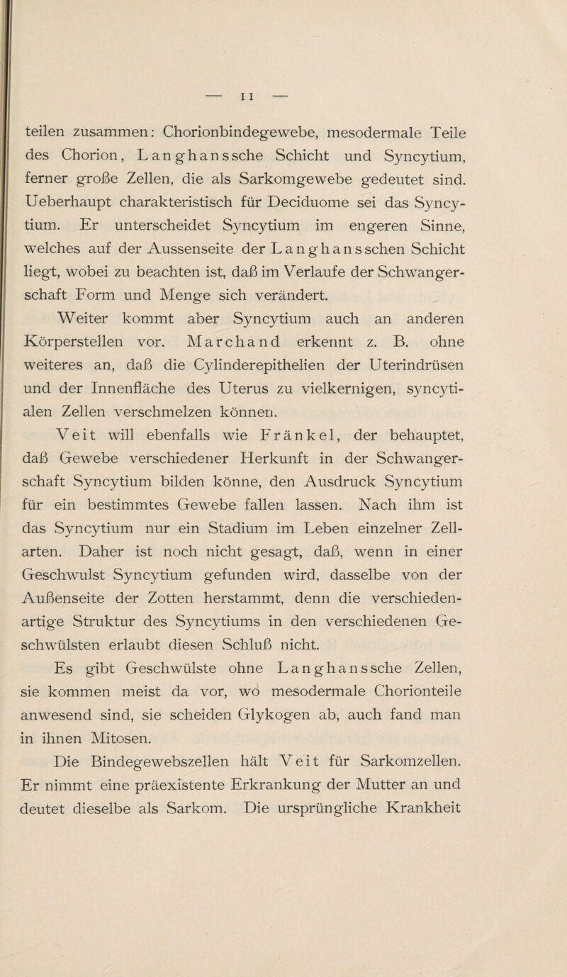 teilen zusammen: Chorionbindegewebe, mesodermale Teile des Chorion, L an gh ans sehe Schicht und Syncytium, ferner große Zellen, die als Sarkomgewebe gedeutet sind. Ueberhaupt charakteristisch für Deciduome sei das Syncy¬ tium. Er unterscheidet Syncytium im engeren Sinne, welches auf der Aussenseite der Langhanssehen Schicht liegt, wobei zu beachten ist, daß im Verlaufe der Schwanger¬ schaft Form und Menge sich verändert. Weiter kommt aber Syncytium auch an anderen Körperstellen vor. Marchand erkennt z. B. ohne weiteres an, daß die Cylinderepithelien der Uterindrüsen und der Innenfläche des Uterus zu vielkernigen, syncyti- alen Zellen verschmelzen können. Veit will ebenfalls wie F r ä n k e 1, der behauptet, daß Gewebe verschiedener Herkunft in der Schwanger¬ schaft Syncytium bilden könne, den Ausdruck Syncytium für ein bestimmtes Gewebe fallen lassen. Nach ihm ist das Syncytium nur ein Stadium im Leben einzelner Zell¬ arten. Daher ist noch nicht gesagt, daß, wenn in einer Geschwulst Syncytium gefunden wird, dasselbe von der Außenseite der Zotten herstammt, denn die verschieden¬ artige Struktur des Syncytiums in den verschiedenen Ge¬ schwülsten erlaubt diesen Schluß nicht. Es gibt Geschwülste ohne Langhanssche Zellen, sie kommen meist da vor, wo mesodermale Chorionteile anwesend sind, sie scheiden Glykogen ab, auch fand man in ihnen Mitosen. Die Bindegewebszellen hält Veit für Sarkomzellen. Er nimmt eine präexistente Erkrankung der Mutter an und deutet dieselbe als Sarkom. Die ursprüngliche Krankheit