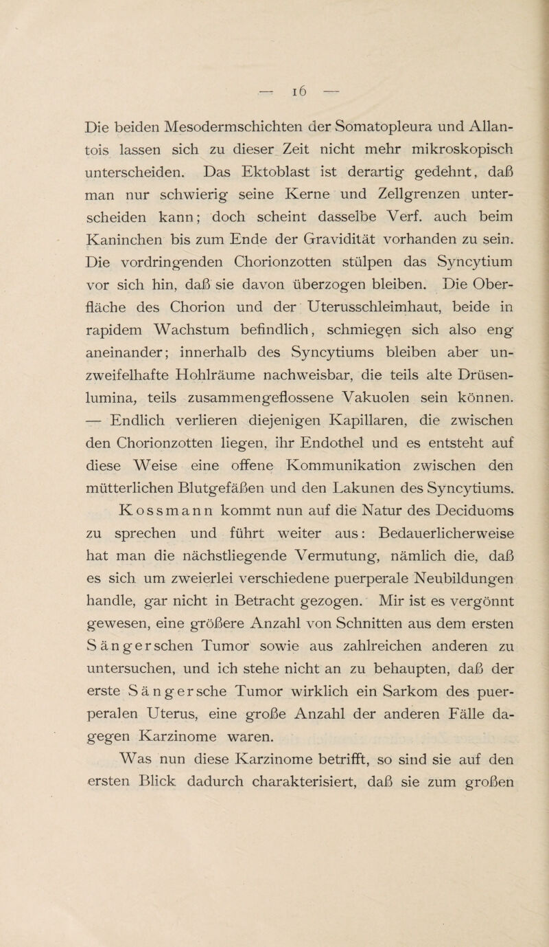 Die beiden Mesodermschichten der Somatopleura und Allan- tois lassen sich zu dieser Zeit nicht mehr mikroskopisch unterscheiden. Das Ektoblast ist derartig gedehnt, daß man nur schwierig seine Kerne und Zellgrenzen unter¬ scheiden kann; doch scheint dasselbe Verf. auch beim Kaninchen bis zum Ende der Gravidität vorhanden zu sein. Die vordringenden Chorionzotten stülpen das Syncytium vor sich hin, daß sie davon überzogen bleiben. Die Ober¬ fläche des Chorion und der Uterusschleimhaut, beide in rapidem Wachstum befindlich, schmiegen sich also eng aneinander; innerhalb des Syncytiums bleiben aber un¬ zweifelhafte Hohlräume nachweisbar, die teils alte Drüsen¬ lumina, teils zusammengeflossene Vakuolen sein können. — Endlich verlieren diejenigen Kapillaren, die zwischen den Chorionzotten liegen, ihr Endothel und es entsteht auf diese Weise eine offene Kommunikation zwischen den mütterlichen Blutgefäßen und den Lakunen des Syncytiums. Kossmann kommt nun auf die Natur des Deciduoms zu sprechen und führt weiter aus: Bedauerlicherweise hat man die nächstliegende Vermutung, nämlich die, daß es sich um zweierlei verschiedene puerperale Neubildungen handle, gar nicht in Betracht gezogen. Mir ist es vergönnt gewesen, eine größere Anzahl von Schnitten aus dem ersten Sänger sehen Tumor sowie aus zahlreichen anderen zu untersuchen, und ich stehe nicht an zu behaupten, daß der erste Sänger sehe Tumor wirklich ein Sarkom des puer¬ peralen Uterus, eine große Anzahl der anderen Fälle da¬ gegen Karzinome waren. Was nun diese Karzinome betrifft, so sind sie auf den ersten Blick dadurch charakterisiert, daß sie zum großen