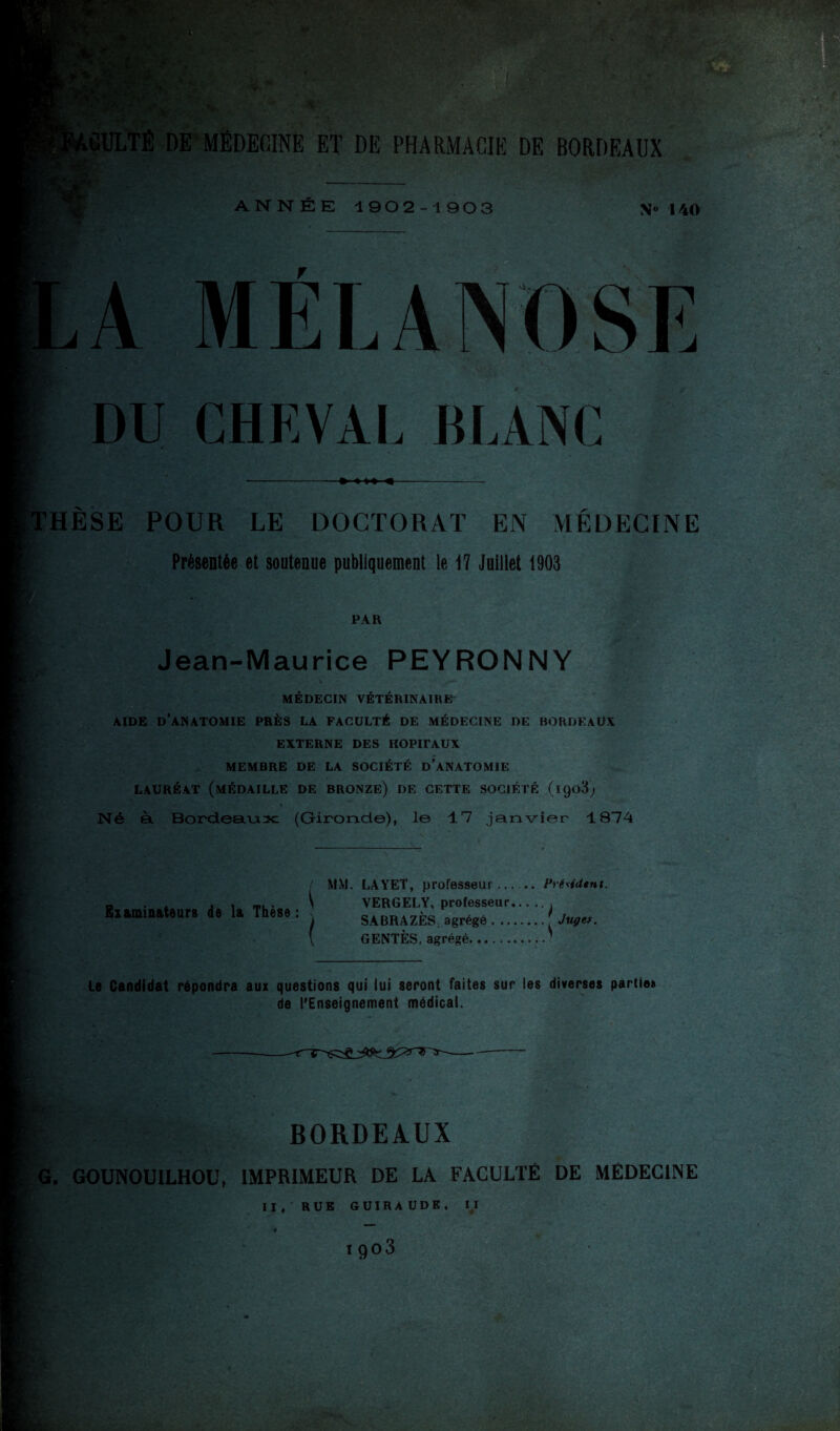 ^*'.^^4 y ! <%'- ■ •r ** ■» ” - • vi ' i' ’ * 6*^ -» M- V. •<^; •* •• •‘^ A l^IIILTÊ DE’médecine ET DE PHARMACIE DE BORDEAUX ANNÉE 1902-1903 \« 140 A MÉLANDSE DU CHKVAI, BLANC ►4—*- :hèse pour le doctorat en médecine Présentée et soutenue publiquement le 17 Juillet 1903 PAR Jean-Maurice PEYRONNY MÉDECIN VÉTÉRINAIRE AIDE d’anatomie PRÈS LA FACULTÉ DE MÉDECINE DE BORDEAUX EXTERNE DES HOPITAUX MEMBRE DE LA SOCIÉTÉ d’aNATOMIE LAURÉAT (médaille DE BRONZE) DE CETTE SOCIÉTÉ (iQoS; Né à Bordeaiasc (Gironde), le 17 janvier 1874 / MM. LAYET, professeur-- Frésidtnt. Biaminaieurs de la Thèse ; \ VERGELY, professeur. SABRAZES; agrégé. Jugef. GENTÈS, agrégé.' Le Candidat répondra aux questions qui lui seront faites sur les diverses partie» de l*Enseigneinent médical. BORDEAUX G. GOUNOUILHOL', IMPRIMEUR DE LA FACULTÉ DE MÉDECINE II, RUE GUIRAUDE, n tgoS