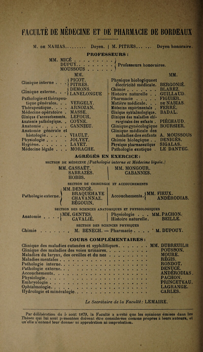 M. DE NABIAS. Doyen. | M. PITRES... PROFESSEURS : Doyen honoraire. MM. MIGE.] DU PU Y.[ Professeurs honoraires. Clinique interne . Clinique externe. Pathologie et thérapeu¬ tique générales, . . Thérapeutique. . . . Médecine opératoire . Clinique d’accouchements. Anatomie pathologique. MOUSSOUS MM. PICOT. PITRES. ) DEMONS. ILANELONGUE MM. YERGELY. ARNOZAN. MASSE. ^ LEFOÜR. GOŸNE. Anatomie.GANNIEU. Anatomie générale et histologie.VIAULT. Physiologie ... . JOLYET. Hygiène.LAYET. Médecine légale . . . MORAGHE. Physique biologiqueet électricité médicale. BERGONIÉ. Chimie.BLAREZ. GUILLAUD. FIGUIER. DE NABI AS. FERRÉ. BADAL. Histoire naturelle . . Pharmacie. Matière médicale. . . Médecine expérimentale . Clinique ophtalmologique. Clinique des maladies chi¬ rurgicales des enfants . Clinique gynécologique BOURSIER. Clinique médicale des maladies des enfants A. MOUSSOUS Chimie biologique . . DENIGÈS. Physique pharmaceutique SIG AL AS. Pathologie exotique . LE DANTEG. PIEGHAUD. AGRÉGÉS EN EXERCICE; SECTION DE MÉDECINE [Pathologie interne et Médecine légale.] MM.GASSAÊT. SABRAZÈS. HOBBS. MM. MONGOUR. GABANNES. SECTION DE CHIKURGIE ET ACCOUCHEMENTS MM.DENUGÉ. Pathologie externe. BRAQUEHAYE CH AV ANN AZ. BÉGOUIN. . . ♦ jMM. FIEUX. Accouchements. j ANDÉRODI AS. Anatomie SECTION DES SCIENCES ANATOMIQUES ET PHYSIOLOGIQUES IMM.GENTES. ’ • j GAVALIÉ. Physiologie . . . MM. PACHON. Histoire naturelle. BEILLE. SECTION DES SCIENCES PHYSIQUES Chimie.M. BENEGH. — Pharmacie . . M. DUPOUY. COURS COMPLÉMENTAIRES: Clinique des maladies cutanées et syphilitiques.MM. DUBREUILU Clinique des maladies des voies urinaires. POUSSON. Maladies du larynx, des oreilles et du nez. MOURE. Maladies mentales. RÉGIS. Pathologie interne.. . . RONDOT. Pathologie externe. DENUGÉ. Accouchements.. . ANDÉRODIAS. Physiologie. PACHON. Embryologie. PRINGETEAU. Ophtalmologie. LAGRANGE. Hydrologie et minéralogie. CARLES. Le Secrétaire de la Faculté: LEMAIRE. f * Par délibération du 5 août 1879, la Faculté a arrêté que les opinions émises dans les Thèses qui lui sont présentées doivent être considérées comme propres à leurs auteurs, et qu'elle n’entend leur donner ni approbation ni improbation.
