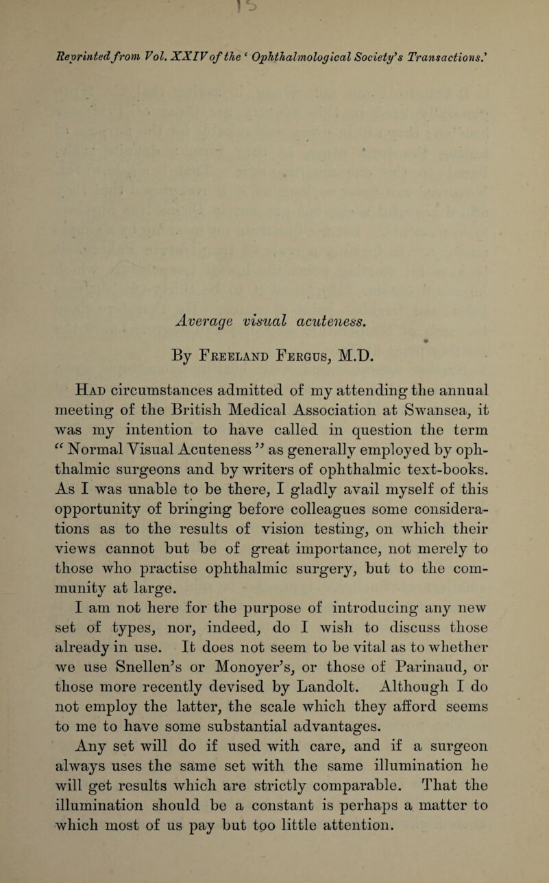 Reprinted from Vol. XXIVof the ‘ Ophthalmological Society’s Transactions’ Average visual acuteness. By Freeland Fergus, M.D. Had circumstances admitted of my attending the annual meeting of the British Medical Association at Swansea, it was my intention to have called in question the term “ Normal Visual Acuteness ” as generally employed by oph¬ thalmic surgeons and by writers of ophthalmic text-books. As I was unable to be there, I gladly avail myself of this opportunity of bringing before colleagues some considera¬ tions as to the results of vision testing, on which their views cannot but be of great importance, not merely to those who practise ophthalmic surgery, but to the com¬ munity at large. I am not here for the purpose of introducing any new set of types, nor, indeed, do I wish to discuss those already in use. It does not seem to be vital as to whether we use Snellen’s or Monoyer’s, or those of Parinaud, or those more recently devised by Landolt. Although I do not employ the latter, the scale which they afford seems to me to have some substantial advantages. Any set will do if used with care, and if a surgeon always uses the same set with the same illumination he will get results which are strictly comparable. That the illumination should be a constant is perhaps a matter to which most of us pay but too little attention.