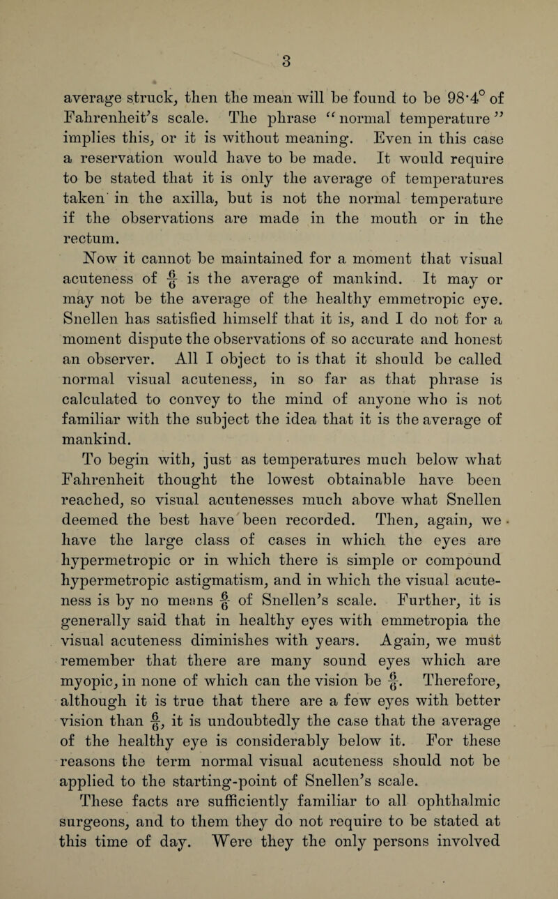 average struck, then the mean will be found to be 98*4° of Fahrenheit’s scale. The phrase “normal temperature” implies this, or it is without meaning. Even in this case a reservation would have to be made. It would require to be stated that it is only the average of temperatures taken in the axilla, but is not the normal temperature if the observations are made in the mouth or in the rectum. Now it cannot be maintained for a moment that visual acuteness of ■§■ is the average of mankind. It may or may not be the average of the healthy emmetropic eye. Snellen has satisfied himself that it is, and I do not for a moment dispute the observations of so accurate and honest an observer. All I object to is that it should be called normal visual acuteness, in so far as that phrase is calculated to convey to the mind of anyone who is not familiar with the subject the idea that it is the average of mankind. To begin with, just as temperatures much below what Fahrenheit thought the lowest obtainable have been reached, so visual acutenesses much above what Snellen deemed the best have been recorded. Then, again, we . have the large class of cases in which the eyes are hypermetropic or in which there is simple or compound hypermetropic astigmatism, and in which the visual acute¬ ness is by no men ns of Snellen’s scale. Further, it is generally said that in healthy eyes with emmetropia the visual acuteness diminishes with years. Again, we must remember that there are many sound eyes which are myopic, in none of which can the vision be Therefore, although it is true that there are a few eyes with better vision than •§■, it is undoubtedly the case that the average of the healthy eye is considerably below it. For these reasons the term normal visual acuteness should not be applied to the starting-point of Snellen’s scale. These facts are sufficiently familiar to all ophthalmic surgeons, and to them they do not require to be stated at this time of day. Were they the only persons involved