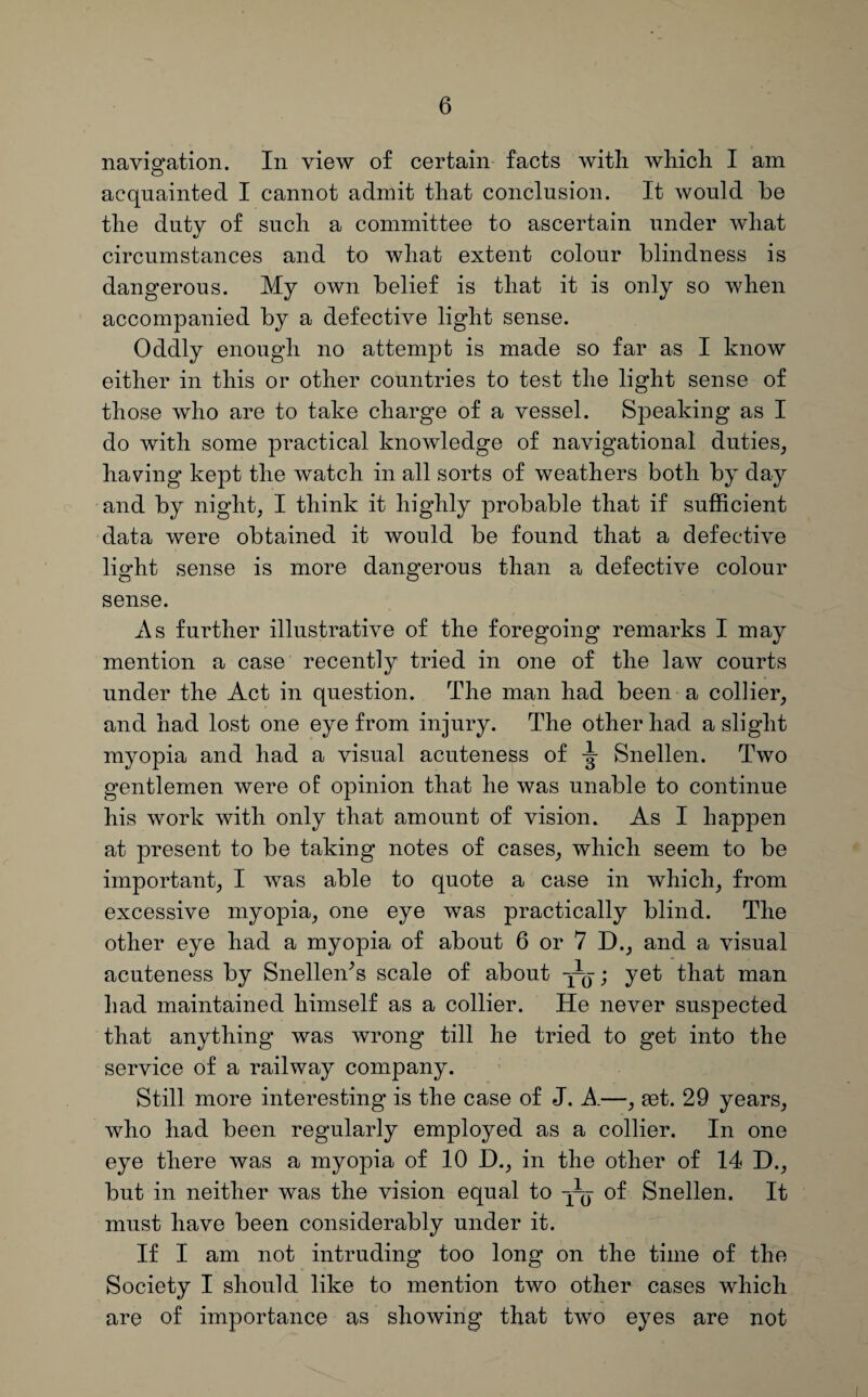 navigation. In view of certain facts with which I am acquainted I cannot admit that conclusion. It would be the dutv of such a committee to ascertain under what •/ circumstances and to what extent colour blindness is dangerous. My own belief is that it is only so when accompanied by a defective light sense. Oddly enough no attempt is made so far as I know either in this or other countries to test the light sense of those who are to take charge of a vessel. Speaking as I do with some practical knowledge of navigational duties, having kept the watch in all sorts of weathers both by day and by night, I think it highly probable that if sufficient data were obtained it would be found that a defective light sense is more dangerous than a defective colour sense. As further illustrative of the foregoing remarks I may mention a case recently tried in one of the law courts under the Act in question. The man had been a collier, and had lost one eye from injury. The other had a slight myopia and had a visual acuteness of y Snellen. Two gentlemen were of opinion that he was unable to continue his work with only that amount of vision. As I happen at present to be taking notes of cases, which seem to be important, I was able to quote a case in which, from excessive myopia, one eye was practically blind. The other eye had a myopia of about 6 or 7 D., and a visual acuteness by SnelleiTs scale of about yg-; yet that man had maintained himself as a collier. He never suspected that anything was wrong till he tried to get into the service of a railway company. Still more interesting is the case of J. A.—, aet. 29 years, who had been regularly employed as a collier. In one eye there was a myopia of 10 D., in the other of 14 D., but in neither was the vision equal to yq of Snellen. It must have been considerably under it. If I am not intruding too long on the time of the Society I should like to mention two other cases which are of importance as showing that two eyes are not