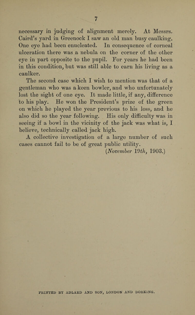 necessary in judging of alignment merely. At Messrs. Caird’s yard in Greenock I saw an old man busy caulking. One eye had been enucleated. In consequence of corneal ulceration there was a nebula on the corner of the other eye in part opposite to the pupil. For years he had been in this condition, but was still able to earn his living as a caulker. The second case which I wish to mention was that of a gentleman who was a keen bowler, and who unfortunately lost the sight of one eye. It made little, if any, difference to his play. He won the President’s prize of the green on which he played the year previous to his loss, and he also did so the year following. His only difficulty was in seeing if a bowl in the vicinity of the jack was what is, I believe, technically called jack high. A collective investigation of a large number of such cases cannot fail to be of great public utility. (.November 19 th, 1903.) i PKlNTED BY ADLAED AND SON, LONDON AND DOEK1NG.